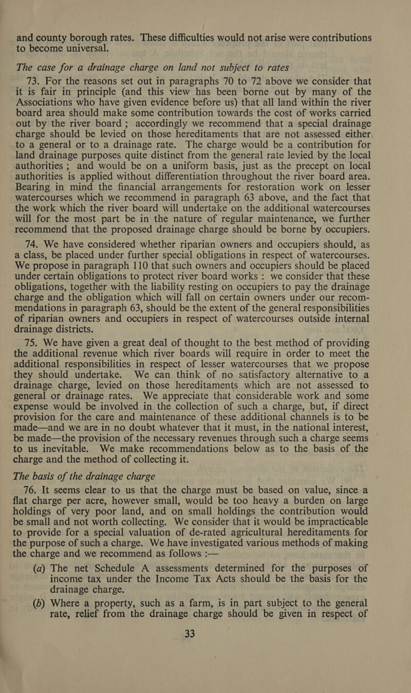 and county borough rates. These difficulties would not arise were contributions to become universal. The case for a drainage charge on land not subject to rates 73. For the reasons set out in paragraphs 70 to 72 above we consider that it is fair in principle (and this view has been borne out by many of the Associations who have given evidence before us) that all land within the river board area should make some contribution towards the cost of works carried out by the river board ; accordingly we recommend that a special drainage charge should be levied on those hereditaments that are not assessed either to a general or to a drainage rate. The charge would be a contribution for land drainage purposes quite distinct from the general rate levied by the local authorities ; and would be on a uniform basis, just as the precept on local authorities is applied without differentiation throughout the river board area. Bearing in mind the financial arrangements for restoration work on lesser watercourses which we recommend in paragraph 63 above, and the fact that the work which the river board will undertake on the additional watercourses will for the most part be in the nature of regular maintenance, we further recommend that the proposed drainage charge should be borne by occupiers. 74. We have considered whether riparian owners and occupiers should, as a class, be placed under further special obligations in respect of watercourses. We propose in paragraph 110 that such owners and occupiers should be placed under certain obligations to protect river board works : we consider that these obligations, together with the liability resting on occupiers to pay the drainage charge and the obligation which will fall on certain owners under our recom- mendations in paragraph 63, should be the extent of the general responsibilities of riparian owners and occupiers in respect of watercourses outside internal drainage districts. 75. We have given a great deal of thought to the best method of providing the additional revenue which river boards will require in order to meet the additional responsibilities in respect of lesser watercourses that we propose they should undertake. We can think of no satisfactory alternative to a drainage charge, levied on those hereditaments which are not assessed to general or drainage rates. We appreciate that considerable work and some expense would be involved in the collection of such a charge, but, if direct provision for the care and maintenance of these additional channels is to be made—and we are in no doubt whatever that it must, in the national interest, be made—the provision of the necessary revenues through such a charge seems to us inevitable. We -.make recommendations below as to the basis of the charge and the method of collecting it. The basis of the drainage charge 76. It seems clear to us that the charge must be based on value, since a flat charge per acre, however small, would be too heavy a burden on large holdings of very poor land, and on small holdings the contribution would be small and not worth collecting. We consider that it would be impracticable to provide for a special valuation of de-rated agricultural hereditaments for the purpose of such a charge. We have investigated various methods of making the charge and we recommend as follows :— (a) The net Schedule A assessments determined for the purposes of income tax under the Income Tax Acts should be the basis for the drainage charge. (b) Where a property, such as a farm, is in part subject to the general rate, relief from the drainage charge should be given in respect of