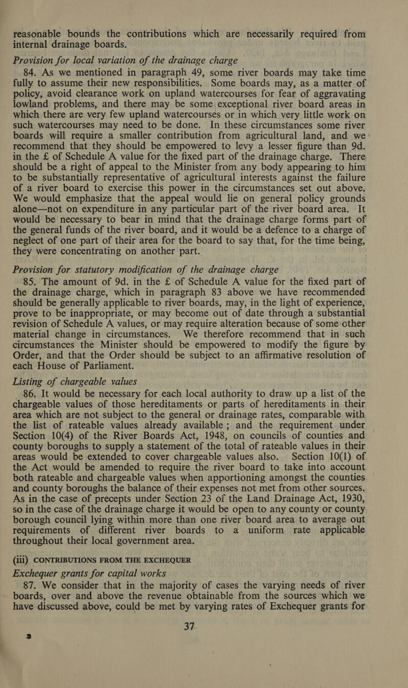 reasonable bounds the contributions which are necessarily required from internal drainage boards. Provision for local variation of the drainage charge 84. As we mentioned in paragraph 49, some river boards may take time fully to assume their new responsibilities, Some boards may, as a matter of policy, avoid clearance work on upland watercourses for fear of aggravating lowland problems, and there may be some exceptional river board areas in which there are very few upland watercourses or in which very little work on such watercourses may need to be done. In these circumstances some river boards will require a smaller contribution from agricultural land, and we recommend that they should be empowered to levy a lesser figure than 9d. in the £ of Schedule A value for the fixed part of the drainage charge. There should be a right of appeal to the Minister from any body appearing to him to be substantially representative of agricultural interests against the failure of a river board to exercise this power in the circumstances set out above. We would emphasize that the appeal would lie on general policy grounds alone—not on expenditure in any particular part of the river board area. It would be necessary to bear in mind that the drainage charge forms part of the general funds of the river board, and it would be a defence to a charge of neglect of one part of their area for the board to say that, for the time being, they were concentrating on another part. Provision for statutory modification of the drainage charge 85. The amount of 9d. in the £ of Schedule A value for the fixed part of the drainage charge, which in paragraph 83 above we have recommended should be generally applicable to river boards, may, in the light of experience, prove to be inappropriate, or may become out of date through a substantial revision of Schedule A values, or may require alteration because of some other material change in circumstances. We therefore recommend that in such circumstances the Minister should be empowered to modify the figure by Order, and that the Order should be subject to an affirmative resolution of each House of Parliament. Listing of chargeable values 86. It would be necessary for each local authority to draw up a list of the chargeable values of those hereditaments or parts of hereditaments in their area which are not subject to the general or drainage rates, comparable with the list of rateable values already available ; and the requirement under Section 10(4) of the River Boards Act, 1948, on councils of counties and county boroughs to supply a statement of the total of rateable values in their areas would be extended to cover chargeable values also. Section 10(1) of the Act would be amended to require the river board to take into account both rateable and chargeable values when apportioning amongst the counties and county boroughs the balance of their expenses not met from other sources. As in the case of precepts under Section 23 of the Land Drainage Act, 1930, so in the case of the drainage charge it would be open to any county or county borough council lying within more than one river board area to average out requirements of different river boards to a uniform rate applicable throughout their local government area. (iii) CONTRIBUTIONS FROM THE EXCHEQUER Exchequer grants for capital works 87. We consider that in the majority of cases the varying needs of river boards, over and above the revenue obtainable from the sources which we have discussed above, could be met by varying rates of Exchequer grants for