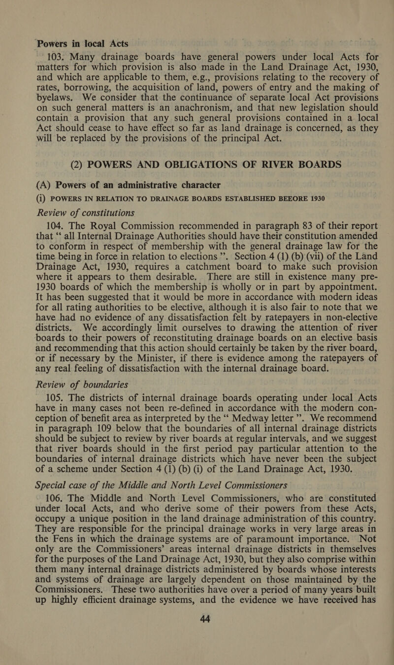 ‘Powers in local Acts 103. Many drainage boards have general powers under local Acts for matters for which provision is also made in the Land Drainage Act, 1930, and which are applicable to them, e.g., provisions relating to the recovery of rates, borrowing, the acquisition of land, powers of entry and the making of byelaws. We consider that the continuance of separate local Act provisions on such general matters is an anachronism, and that new legislation should contain a provision that any such general provisions contained in a local Act should cease to have effect so far as land drainage is concerned, as they will be replaced by the provisions of the principal Act. (2) POWERS AND OBLIGATIONS OF RIVER BOARDS (A) Powers of an administrative character (i) POWERS IN RELATION TO DRAINAGE BOARDS ESTABLISHED BEEORE 1930 Review of constitutions 104. The Royal Commission recommended in paragraph 83 of their report that ‘‘ all Internal Drainage Authorities should have their constitution amended to conform in respect of membership with the general drainage law for the time being in force in relation to elections ’’. Section 4 (1) (b) (vii) of the Land Drainage Act, 1930, requires a catchment board to make such provision where it appears to them desirable. There are still in existence many pre- 1930 boards of which the membership is wholly or in part by appointment. It has been suggested that it would be more in accordance with modern ideas for all rating authorities to be elective, although it is also fair to note that we have had no evidence of any dissatisfaction felt by ratepayers in non-elective districts. We accordingly limit ourselves to drawing the attention of river boards to their powers of reconstituting drainage boards on an elective basis and recommending that this action should certainly be taken by the river board, or if necessary by the Minister, if there is evidence among the ratepayers of any real feeling of dissatisfaction with the internal drainage board. Review of boundaries 105. The districts of internal drainage boards operating under local Acts have in many cases not been re-defined in accordance with the modern con- ception of benefit area as interpreted by the ‘‘ Medway letter’. We recommend in paragraph 109 below that the boundaries of all internal drainage districts should be subject to review by river boards at regular intervals, and we suggest that river boards should in the first period pay particular attention to the boundaries of internal drainage districts which have never been the subject of a scheme under Section 4 (1) (b) (1) of the Land Drainage Act, 1930. Special case of the Middle and North Level Commissioners 106. The Middle and North Level Commissioners, who. are constituted under local Acts, and who derive some of their powers from these Acts, occupy a unique position in the land drainage administration of this country. They are responsible for the principal drainage works in very large areas in the Fens in which the drainage systems are of paramount importance. Not only are the Commissioners’ areas internal drainage districts in themselves for the purposes of the Land Drainage Act, 1930, but they also comprise within them many internal drainage districts administered by boards whose interests and systems of drainage are largely dependent on those maintained by the Commissioners. These two authorities have over a period of many years built up highly efficient drainage systems, and the evidence we have received has