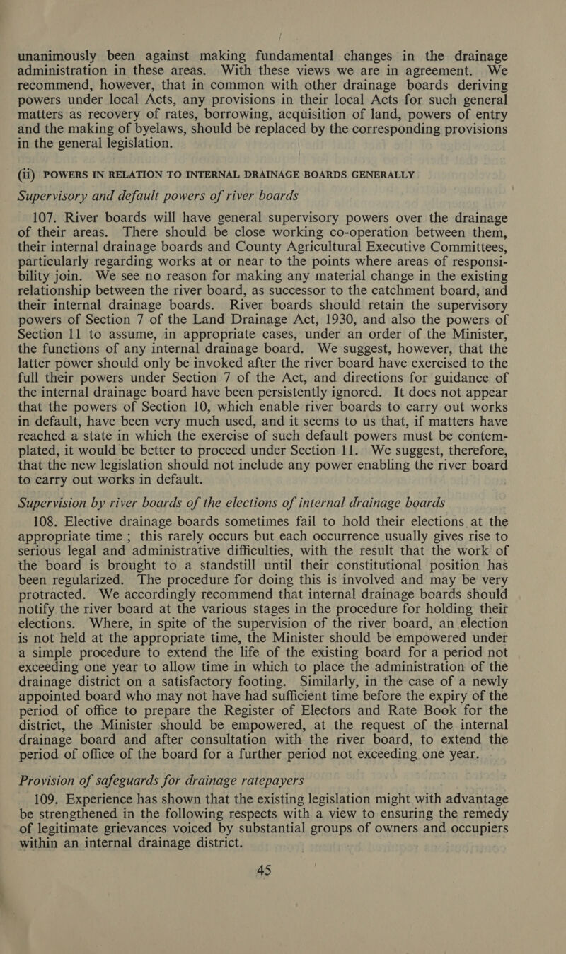 unanimously been against making fundamental changes in the drainage administration in these areas. With these views we are in agreement. We recommend, however, that in common with other drainage boards deriving powers under local Acts, any provisions in their local Acts for such general matters as recovery of rates, borrowing, acquisition of land, powers of entry and the making of byelaws, should be replaced by the corresponding provisions in the general legislation. (ii) POWERS IN RELATION TO INTERNAL DRAINAGE BOARDS GENERALLY Supervisory and default powers of river boards 107. River boards will have general supervisory powers over the drainage of their areas. There should be close working co-operation between them, their internal drainage boards and County Agricultural Executive Committees, particularly regarding works at or near to the points where areas of responsi- bility join. We see no reason for making any material change in the existing relationship between the river board, as successor to the catchment board, and their internal drainage boards. River boards should retain the supervisory powers of Section 7 of the Land Drainage Act, 1930, and also the powers of Section 11 to assume, in appropriate cases, under an order of the Minister, the functions of any internal drainage board. We suggest, however, that the latter power should only be invoked after the river board have exercised to the full their powers under Section 7 of the Act, and directions for guidance of the internal drainage board have been persistently ignored. It does not appear that the powers of Section 10, which enable river boards to carry out works in default, have been very much used, and it seems to us that, if matters have reached a state in which the exercise of such default powers must be contem- plated, it would be better to proceed under Section 11. We suggest, therefore, that the new legislation should not include any power enabling the river board to carry out works in default. Supervision by river boards of the elections of internal drainage boards 108. Elective drainage boards sometimes fail to hold their elections at the appropriate time ; this rarely occurs but each occurrence usually gives rise to serious legal and administrative difficulties, with the result that the work of the board is brought to a standstill until their constitutional position has been regularized. The procedure for doing this is involved and may be very protracted. We accordingly recommend that internal drainage boards should notify the river board at the various stages in the procedure for holding their elections. Where, in spite of the supervision of the river board, an election is not held at the appropriate time, the Minister should be empowered under a simple procedure to extend the life of the existing board for a period not exceeding one year to allow time in which to place the administration of the drainage district on a satisfactory footing. Similarly, in the case of a newly appointed board who may not have had sufficient time before the expiry of the period of office to prepare the Register of Electors and Rate Book for the district, the Minister should be empowered, at the request of the internal drainage board and after consultation with the river board, to extend the period of office of the board for a further period not exceeding one year. Provision of safeguards for drainage ratepayers 109. Experience has shown that the existing legislation might st advantage be strengthened in the following respects with a view to ensuring the remedy of legitimate grievances voiced by substantial groups of owners and occupiers within an internal drainage district. ,