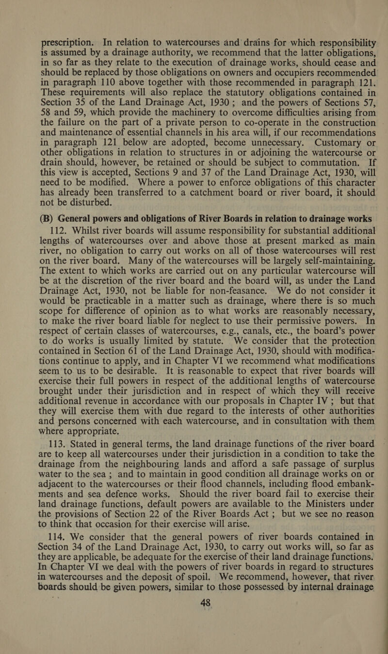 prescription. In relation to watercourses and drains for which responsibility is assumed by a drainage authority, we recommend that the latter obligations, in so far as they relate to the execution of drainage works, should cease and should be replaced by those obligations on owners and occupiers recommended in paragraph 110 above together with those recommended in paragraph 121. These requirements will also replace the statutory obligations contained in Section 35 of the Land Drainage Act, 1930; and the powers of Sections 57, 58 and 59, which provide the machinery to overcome difficulties arising from the failure on the part of a private person to co-operate in the construction and maintenance of essential channels in his area will, if our recommendations in paragraph 121 below are adopted, become unnecessary. Customary or other obligations in relation to structures in or adjoining the watercourse or drain should, however, be retained or should be subject to commutation. If this view is accepted, Sections 9 and 37 of the Land Drainage Act, 1930, will need to be modified. Where a power to enforce obligations of this character has already been transferred to a catchment board or river board, it should not be disturbed. (B) General powers and obligations of River Boards in relation to drainage works 112. Whilst river boards will assume responsibility for substantial additional lengths of watercourses over and above those at present marked as main river, no obligation to carry out works on all of those watercourses will rest on the river board. Many of the watercourses will be largely self-maintaining. The extent to which works are carried out on any particular watercourse will be at the discretion of the river board and the board will, as under the Land Drainage Act, 1930, not be liable for non-feasance. We do not consider it would be practicable in a matter such as drainage, where there is so much scope for difference of opinion as to what works are reasonably necessary, to make the river board liable for neglect to use their permissive powers. In respect of certain classes of watercourses, e.g., canals, etc., the board’s power to do works is usually limited by statute. We consider that the protection contained in Section 61 of the Land Drainage Act, 1930, should with modifica- tions continue to apply, and in Chapter VI we recommend what modifications seem to. us to be desirable. It is reasonable to expect that river boards will exercise their full powers in respect of the additional lengths of watercourse brought under their jurisdiction and in respect of which they will receive additional revenue in accordance with our proposals in Chapter IV ; but that they will exercise them with due regard to the interests of other authorities and persons concerned with each watercourse, and in consultation with them where appropriate. 113. Stated in general terms, the land drainage functions of the river board are to keep all watercourses under their jurisdiction in a condition to take the drainage from the neighbouring lands and afford a safe passage of surplus water to the sea ; and to maintain in good condition all drainage works on or adjacent to the watercourses or their flood channels, including flood embank- ments and sea defence works. Should the river board fail to exercise their land drainage functions, default powers are available to the Ministers under the provisions of Section 22 of the River Boards Act ; but we see no reason to think that occasion for their exercise will arise. 114. We consider that the general powers of river boards contained in Section 34 of the Land Drainage Act, 1930, to carry out works will, so far as they are applicable, be adequate for the exercise of their land drainage functions. In Chapter VI we deal with the powers of river boards in regard to structures in watercourses and the deposit of spoil. We recommend, however, that river. boards should be given powers, similar to those possessed by internal drainage
