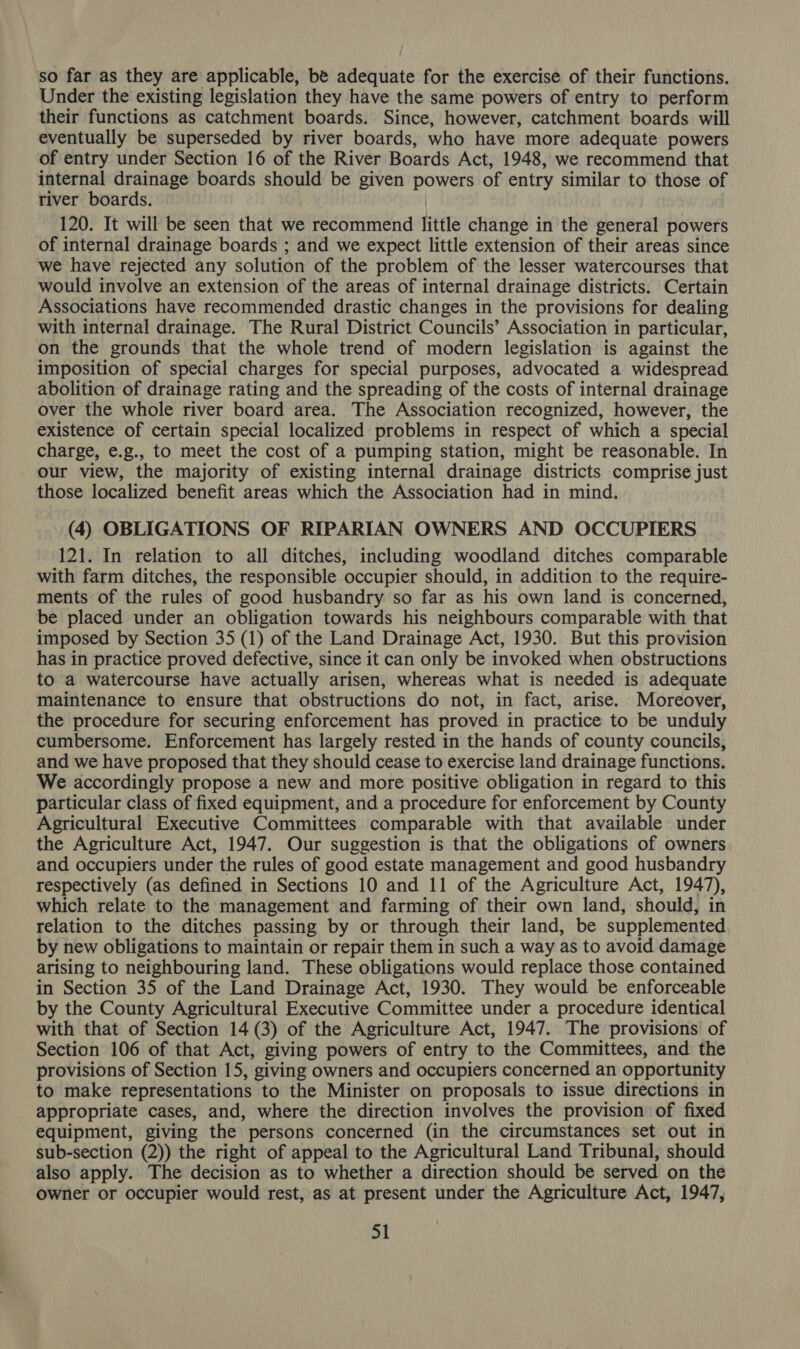 so far as they are applicable, be adequate for the exercise of their functions. Under the existing legislation they have the same powers of entry to perform their functions as catchment boards. Since, however, catchment boards will eventually be superseded by river boards, who have more adequate powers of entry under Section 16 of the River Boards Act, 1948, we recommend that internal drainage boards should be given powers of entry similar to those of river boards. | 120. It will be seen that we recommend little change in the general powers of internal drainage boards ; and we expect little extension of their areas since we have rejected any solution of the problem of the lesser watercourses that would involve an extension of the areas of internal drainage districts. Certain Associations have recommended drastic changes in the provisions for dealing with internal drainage. The Rural District Councils’ Association in particular, on the grounds that the whole trend of modern legislation is against the imposition of special charges for special purposes, advocated a widespread abolition of drainage rating and the spreading of the costs of internal drainage over the whole river board area. The Association recognized, however, the existence of certain special localized problems in respect of which a special charge, e.g., to meet the cost of a pumping station, might be reasonable. In our view, the majority of existing internal drainage districts comprise just those localized benefit areas which the Association had in mind. (4) OBLIGATIONS OF RIPARIAN OWNERS AND OCCUPIERS 121. In relation to all ditches, including woodland ditches comparable with farm ditches, the responsible occupier should, in addition to the require- ments: of the rules of good husbandry so far as his own land is concerned, be placed under an obligation towards his neighbours comparable with that imposed by Section 35 (1) of the Land Drainage Act, 1930. But this provision has in practice proved defective, since it can only be invoked when obstructions to a watercourse have actually arisen, whereas what is needed is adequate maintenance to ensure that obstructions do not, in fact, arise. Moreover, the procedure for securing enforcement has proved in practice to be unduly cumbersome. Enforcement has largely rested in the hands of county councils, and we have proposed that they should cease to exercise land drainage functions. We accordingly propose a new and more positive obligation in regard to this particular class of fixed equipment, and a procedure for enforcement by County Agricultural Executive Committees comparable with that available under the Agriculture Act, 1947. Our suggestion is that the obligations of owners and occupiers under the rules of good estate management and good husbandry respectively (as defined in Sections 10 and 11 of the Agriculture Act, 1947), which relate to the management and farming of their own land, should, in relation to the ditches passing by or through their land, be supplemented by new obligations to maintain or repair them in such a way as to avoid damage arising to neighbouring land. These obligations would replace those contained in Section 35 of the Land Drainage Act, 1930. They would be enforceable by the County Agricultural Executive Committee under a procedure identical with that of Section 14 (3) of the Agriculture Act, 1947. The provisions of Section 106 of that Act, giving powers of entry to the Committees, and the provisions of Section 15, giving owners and occupiers concerned an opportunity to make representations to the Minister on proposals to issue directions in appropriate cases, and, where the direction involves the provision of fixed equipment, giving the persons concerned (in the circumstances set out in sub-section (2)) the right of appeal to the Agricultural Land Tribunal, should also apply. The decision as to whether a direction should be served on the owner or occupier would rest, as at present under the Agriculture Act, 1947,
