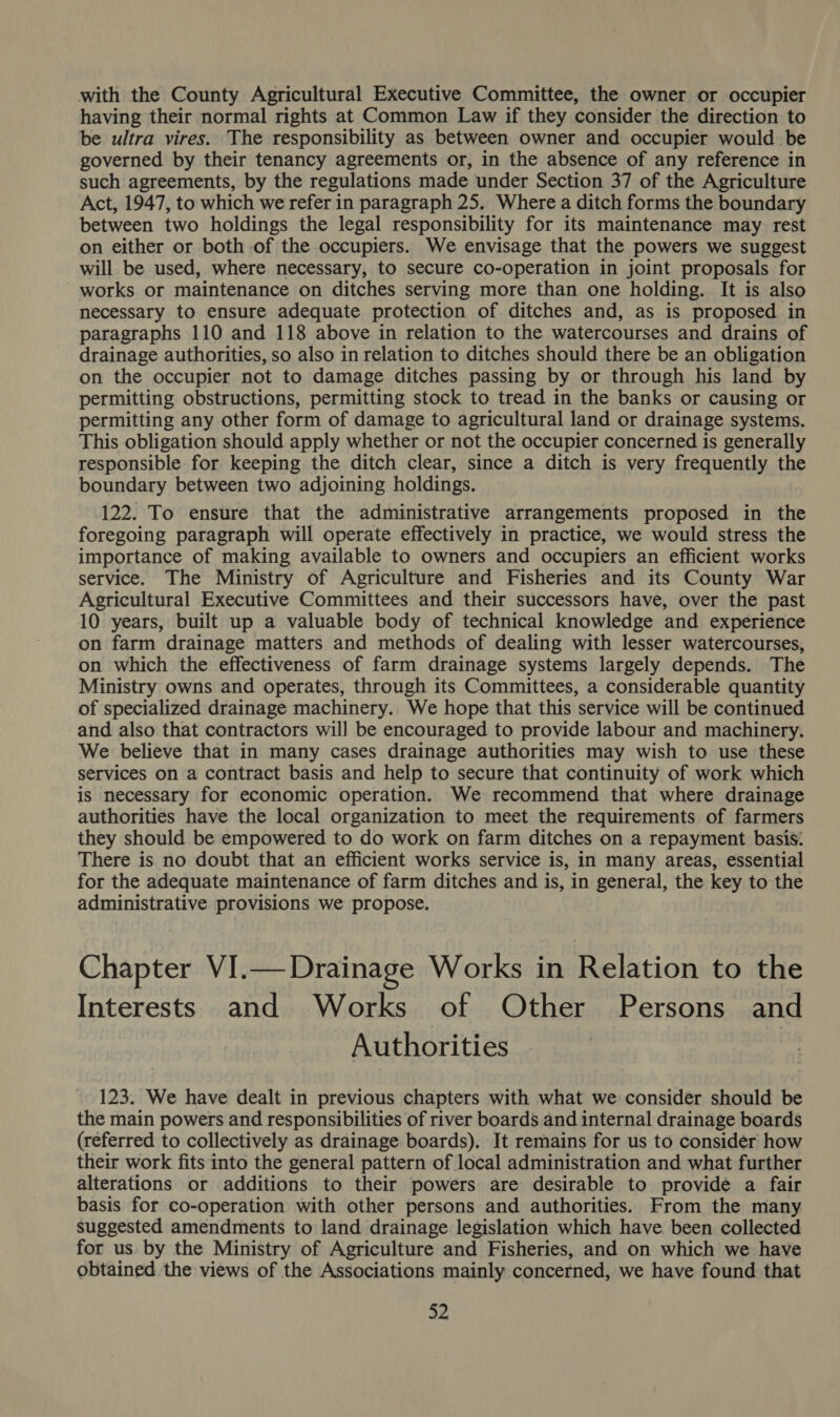 with the County Agricultural Executive Committee, the owner or occupier having their normal rights at Common Law if they consider the direction to be ultra vires. The responsibility as between owner and occupier would be governed by their tenancy agreements or, in the absence of any reference in such agreements, by the regulations made under Section 37 of the Agriculture Act, 1947, to which we refer in paragraph 25. Where a ditch forms the boundary between two holdings the legal responsibility for its maintenance may rest on either or both of the occupiers. We envisage that the powers we suggest will be used, where necessary, to secure co-operation in joint proposals for - works or maintenance on ditches serving more than one holding. It is also necessary to ensure adequate protection of ditches and, as is proposed in paragraphs 110 and 118 above in relation to the watercourses and drains of drainage authorities, so also in relation to ditches should there be an obligation on the occupier not to damage ditches passing by or through his land by permitting obstructions, permitting stock to tread in the banks or causing or permitting any other form of damage to agricultural land or drainage systems. This obligation should apply whether or not the occupier concerned is generally responsible for keeping the ditch clear, since a ditch is very frequently the boundary between two adjoining holdings. 122. To ensure that the administrative arrangements proposed in the foregoing paragraph will operate effectively in practice, we would stress the importance of making available to owners and occupiers an efficient works service. The Ministry of Agriculture and Fisheries and its County War Agricultural Executive Committees and their successors have, over the past 10 years, built up a valuable body of technical knowledge and experience on farm drainage matters and methods of dealing with lesser watercourses, on which the effectiveness of farm drainage systems largely depends. The Ministry owns and operates, through its Committees, a considerable quantity of specialized drainage machinery. We hope that this service will be continued and also that contractors will be encouraged to provide labour and machinery. We believe that in many cases drainage authorities may wish to use these services on a contract basis and help to secure that continuity of work which is necessary for economic operation. We recommend that where drainage authorities have the local organization to meet the requirements of farmers they should be empowered to do work on farm ditches on a repayment basis. There is no doubt that an efficient works service is, in many areas, essential for the adequate maintenance of farm ditches and is, in general, the key to the administrative provisions we propose. Chapter VI.— Drainage Works in Relation to the Interests and Works of Other Persons and - Authorities 123. We have dealt in previous chapters with what we consider should be the main powers and responsibilities of river boards and internal drainage boards (referred to collectively as drainage boards), It remains for us to consider how their work fits into the general pattern of local administration and what further alterations or additions to their powers are desirable to provide a fair basis for co-operation with other persons and authorities. From the many suggested amendments to land drainage legislation which have been collected for us. by the Ministry of Agriculture and Fisheries, and on which we have obtained the views of the Associations mainly concerned, we have found that