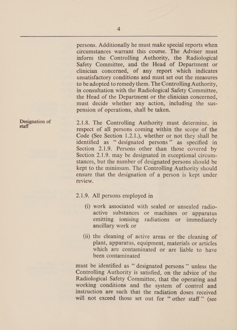 Designation of staff persons. Additionally he must make special reports when circumstances warrant this course. The Adviser must inform the Controlling Authority, the Radiological Safety Committee, and the Head of Department or clinician concerned, of any report which indicates unsatisfactory conditions and must set out the measures to be adopted to remedy them. The Controlling Authority, in consultation with the Radiological Safety Committee, the Head of the Department or the clinician concerned, must decide whether any action, including the sus- pension of operations, shall be taken. 2.1.8. The Controlling Authority must determine, in respect of all persons coming within the scope of the Code (See Section 1.2.1.), whether or not they shall be identified as “designated persons” as specified in Section 2.1.9. Persons other than those covered by Section 2.1.9. may be designated in exceptional circum- stances, but the number of designated persons should be kept to the minimum. The Controlling Authority should ensure that the designation of a person is kept under review. 2.1.9. All persons employed in (i) work associated with sealed or unsealed radio- active substances or machines or apparatus emitting ionising radiations or immediately ancillary work or (ii) the cleaning of active areas or the cleaning of plant, apparatus, equipment, materials or articles which are contaminated or are liable to have been contaminated must be identified as “‘ designated persons ”’ unless the Controlling Authority is satisfied, on the advice of the Radiological Safety Committee, that the operating and working conditions and the system of control and instruction are such that the radiation doses received will not exceed those set out for “ other staff” (see