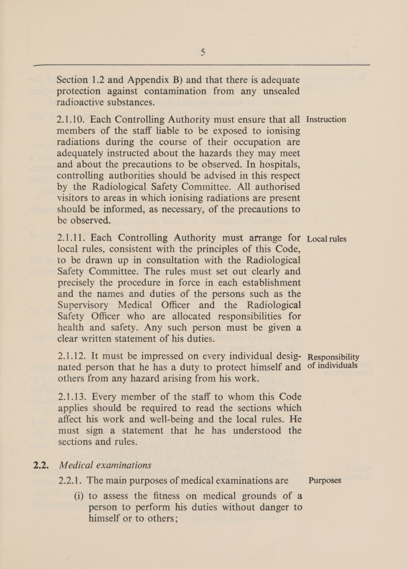 Section 1.2 and Appendix B) and that there is adequate protection against contamination from any unsealed radioactive substances. 2.1.10. Each Controlling Authority must ensure that all members of the staff liable to be exposed to ionising radiations during the course of their occupation are adequately instructed about the hazards they may meet and about the precautions to be observed. In hospitals, controlling authorities should be advised in this respect by the Radiological Safety Committee. All authorised visitors to areas in which ionising radiations are present should be informed, as necessary, of the precautions to be observed. 2.1.11. Each Controlling Authority must arrange for local rules, consistent with the principles of this Code, to be drawn up in consultation with the Radiological Safety Committee. The rules must set out clearly and precisely the procedure in force in each establishment and the names and duties of the persons such as the Supervisory Medical Officer and the Radiological Safety Officer who are allocated responsibilities for health and safety. Any such person must be given a clear written statement of his duties. 2.1.12. It must be impressed on every individual desig- nated person that he has a duty to protect himself and others from any hazard arising from his work. 2.1.13. Every member of the staff to whom this Code applies should be required to read the sections which affect his work and well-being and the local rules. He must sign a statement that he has understood the sections and rules. Medical examinations 2.2.1. The main purposes of medical examinations are (i) to assess the fitness on medical grounds of a person to perform his duties without danger to himself or to others; Instruction Local rules Responsibility of individuals Purposes