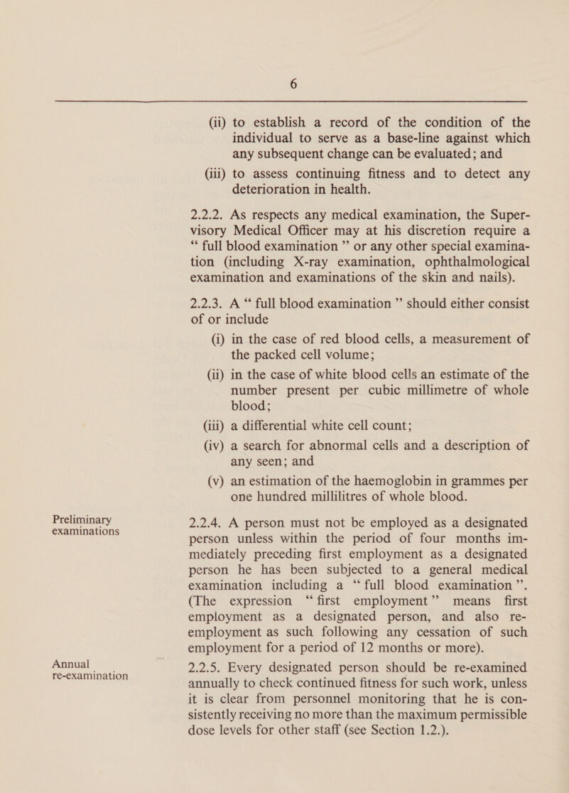 Preliminary examinations Annual re-examination (ii) to establish a record of the condition of the individual to serve as a base-line against which any subsequent change can be evaluated; and (iii) to assess continuing fitness and to detect any deterioration in health. 2.2.2. As respects any medical examination, the Super- visory Medical Officer may at his discretion require a ** full blood examination ”’ or any other special examina- tion (including X-ray examination, ophthalmological examination and examinations of the skin and nails). 2.2.3. A “ full blood examination ”’ should either consist of or include (i) in the case of red blood cells, a measurement of the packed cell volume; (ii) in the case of white blood cells an estimate of the number present per cubic millimetre of whole blood; (iii) a differential white cell count; (iv) a search for abnormal cells and a description of any seen; and (v) an estimation of the haemoglobin in grammes per one hundred millilitres of whole blood. 2.2.4. A person must not be employed as a designated person unless within the period of four months im- mediately preceding first employment as a designated person he has been subjected to a general medical examination including a “full blood examination ’’. (The expression “first employment’? means first employment as a designated person, and also re- employment as such following any cessation of such employment for a period of 12 months or more). 2.2.5. Every designated person should be re-examined annually to check continued fitness for such work, unless it is clear from personnel monitoring that he is con- sistently receiving no more than the maximum permissible dose levels for other staff (see Section 1.2.).