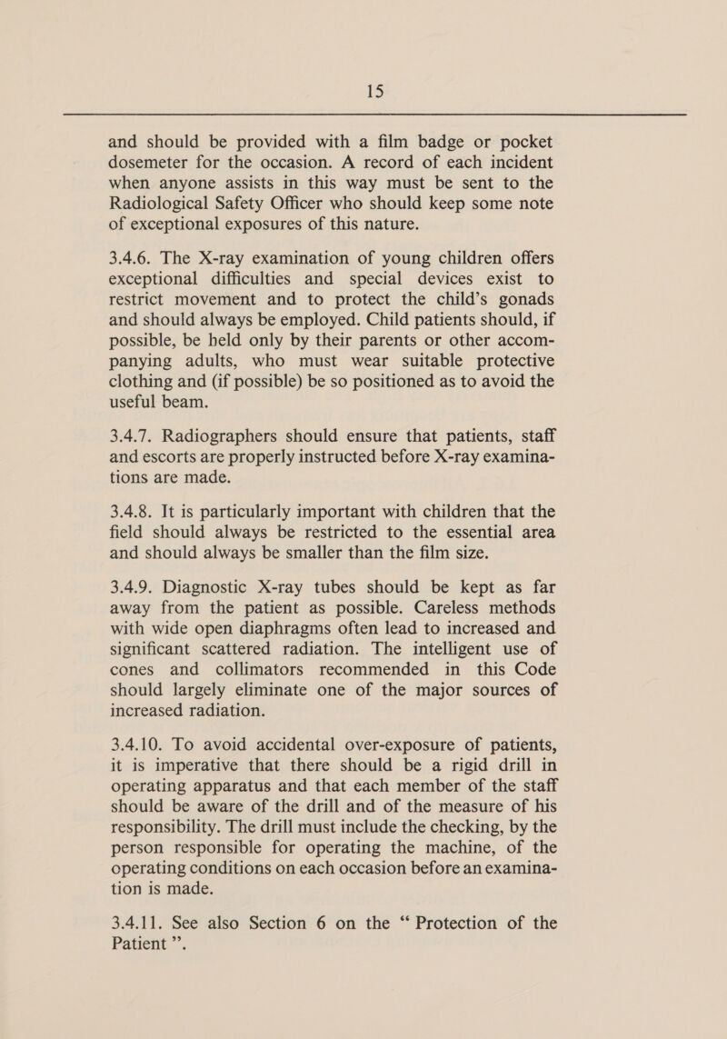 and should be provided with a film badge or pocket dosemeter for the occasion. A record of each incident when anyone assists in this way must be sent to the Radiological Safety Officer who should keep some note of exceptional exposures of this nature. 3.4.6. The X-ray examination of young children offers exceptional difficulties and special devices exist to restrict movement and to protect the child’s gonads and should always be employed. Child patients should, if possible, be held only by their parents or other accom- panying adults, who must wear suitable protective clothing and (if possible) be so positioned as to avoid the useful beam. 3.4.7. Radiographers should ensure that patients, staff and escorts are properly instructed before X-ray examina- tions are made. 3.4.8. It is particularly important with children that the field should always be restricted to the essential area and should always be smaller than the film size. 3.4.9. Diagnostic X-ray tubes should be kept as far away from the patient as possible. Careless methods with wide open diaphragms often lead to increased and significant scattered radiation. The intelligent use of cones and collimators recommended in this Code should largely eliminate one of the major sources of increased radiation. 3.4.10. To avoid accidental over-exposure of patients, it is imperative that there should be a rigid drill in operating apparatus and that each member of the staff should be aware of the drill and of the measure of his responsibility. The drill must include the checking, by the person responsible for operating the machine, of the operating conditions on each occasion before an examina- tion is made. 3.4.11. See also Section 6 on the “ Protection of the Patient ”’.
