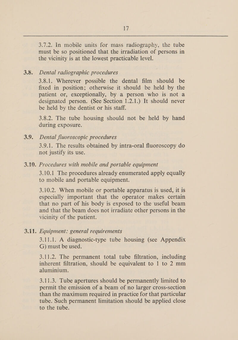 3.8. oy. 17 3.7.2. In mobile units for mass radiography, the tube must be so positioned that the irradiation of persons in the vicinity is at the lowest practicable level. Dental radiographic procedures 3.8.1. Wherever possible the dental film should be fixed in position; otherwise it should be held by the patient or, exceptionally, by a person who is not a designated person. (See Section 1.2.1.) It should never be held by the dentist or his staff. 3.8.2. The tube housing should not be held by hand during exposure. Dental fiuoroscopic procedures 3.9.1. The results obtained by intra-oral fluoroscopy do not justify its use. 3.10.1 The procedures already enumerated apply equally to mobile and portable equipment. 3.10.2. When mobile or portable apparatus is used, it is especially important that the operator makes certain that no part of his body is exposed to the useful beam and that the beam does not irradiate other persons in the vicinity of the patient. 3.11.1. A diagnostic-type tube housing (see Appendix G) must be used. 3.11.2. The permanent total tube filtration, including inherent filtration, should be equivalent to 1 to 2 mm aluminium. 3.11.3. Tube apertures should be permanently limited to permit the emission of a beam of no larger cross-section than the maximum required in practice for that particular tube. Such permanent limitation should be applied close to the tube.