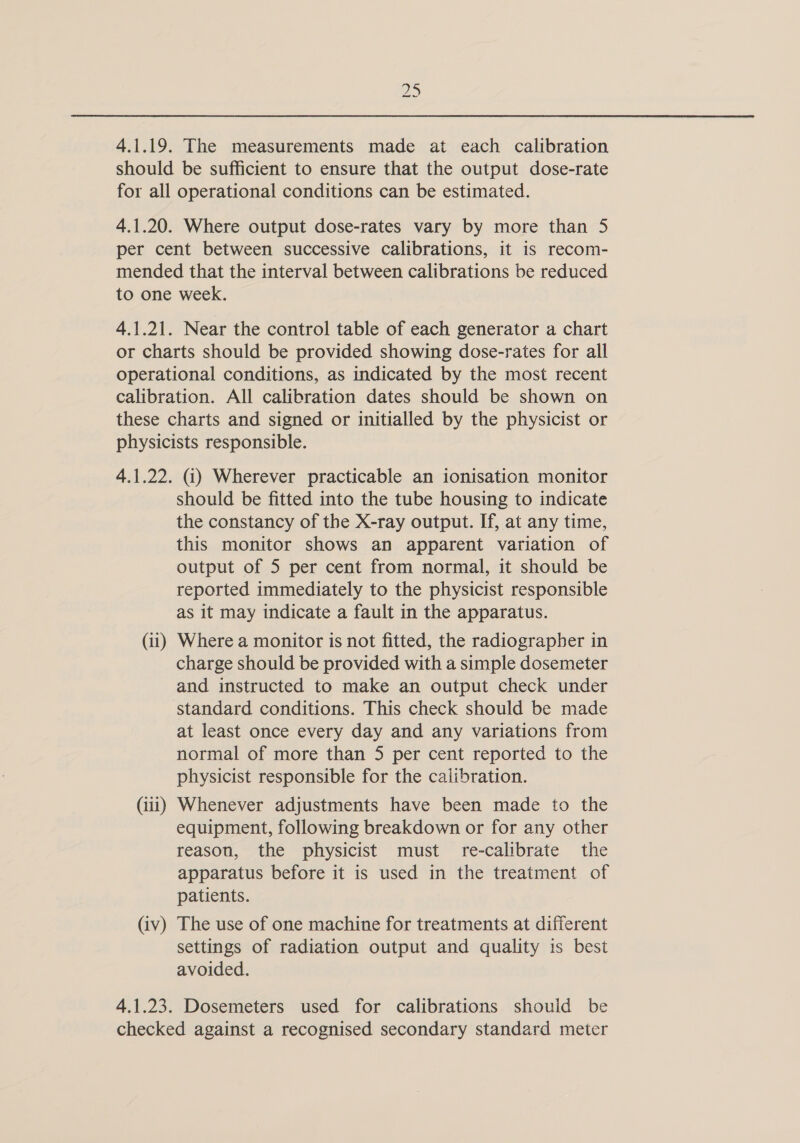 ho MN 4.1.19. The measurements made at each calibration should be sufficient to ensure that the output dose-rate for all operational conditions can be estimated. 4.1.20. Where output dose-rates vary by more than 5 per cent between successive calibrations, it is recom- mended that the interval between calibrations be reduced to one week. 4.1.21. Near the control table of each generator a chart or charts should be provided showing dose-rates for all operational conditions, as indicated by the most recent calibration. All calibration dates should be shown on these charts and signed or initialled by the physicist or physicists responsible. 4.1.22. (i) Wherever practicable an ionisation monitor should be fitted into the tube housing to indicate the constancy of the X-ray output. If, at any time, this monitor shows an apparent variation of output of 5 per cent from normal, it should be reported immediately to the physicist responsible as it may indicate a fault in the apparatus. (11) Where a monitor is not fitted, the radiographer in charge should be provided with a simple dosemeter and instructed to make an output check under standard conditions. This check should be made at least once every day and any variations from normal of more than 5 per cent reported to the physicist responsible for the calibration. (iii) Whenever adjustments have been made to the equipment, following breakdown or for any other reason, the physicist must re-calibrate the apparatus before it is used in the treatment of patients. (iv) The use of one machine for treatments at different settings of radiation output and quality is best avoided. 4.1.23. Dosemeters used for calibrations shouid be checked against a recognised secondary standard meter