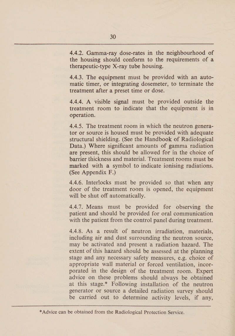 ——- 4.4.2. Gamma-ray dose-rates in the neighbourhood of the housing should conform to the requirements of a therapeutic-type X-ray tube housing. 4.4.3. The equipment must be provided with an auto- matic timer, or integrating dosemeter, to terminate the treatment after a preset time or dose. 4.4.4. A visible signal must be provided outside the treatment room to indicate that the equipment is in operation. 4.4.5. The treatment room in which the neutron genera- tor or source is housed must be provided with adequate structural shielding. (See the Handbook of Radiological Data.) Where significant amounts of gamma radiation are present, this should be allowed for in the choice of barrier thickness and material. Treatment rooms must be marked with a symbol to indicate ionising radiations. (See Appendix F.) 4.4.6. Interlocks must be provided so that when any door of the treatment room is opened, the equipment will be shut off automatically. 4.4.7. Means must be provided for observing the patient and should be provided for oral communication with the patient from the control panel during treatment. 4.4.8. As a result of neutron irradiation, materials, including air and dust surrounding the neutron source, may be activated and present a radiation hazard. The extent of this hazard should be assessed at the planning stage and any necessary safety measures, e.g. choice of appropriate wall material or forced ventilation, incor- porated in the design of the treatment room. Expert advice on these problems should always be obtained at this stage.* Following installation of the neutron generator or source a detailed radiation survey should be carried out to determine activity levels, if any, * Advice can be obtained from the Radiological Protection Service.