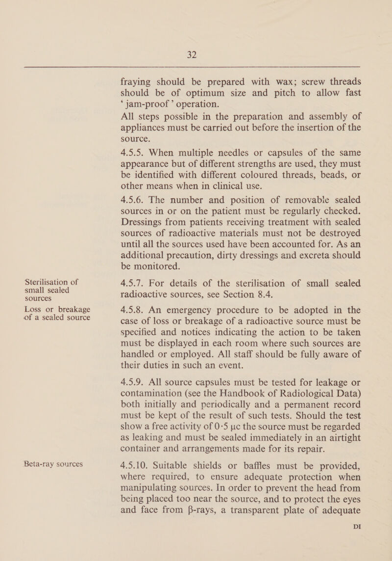 Sterilisation of small sealed sources Loss or breakage of a sealed source Beta-ray sources a2 fraying should be prepared with wax; screw threads should be of optimum size and pitch to allow fast *‘jam-proof ’ operation. All steps possible in the preparation and assembly of appliances must be carried out before the insertion of the source. 4.5.5. When multiple needles or capsules of the same appearance but of different strengths are used, they must be identified with different coloured threads, beads, or other means when in clinical use. 4.5.6. The number and position of removable sealed sources in or on the patient must be regularly checked. Dressings from patients receiving treatment with sealed sources of radioactive materials must not be destroyed until all the sources used have been accounted for. As an additional precaution, dirty dressings and excreta should be monitored. 4.5.7. For details of the sterilisation of small sealed radioactive sources, see Section 8.4. 4.5.8. An emergency procedure to be adopted in the case of loss or breakage of a radioactive source must be specified and notices indicating the action to be taken must be displayed in each room where such sources are handled or employed. All staff should be fully aware of their duties in such an event. 4.5.9. All source capsules must be tested for leakage or contamination (see the Handbook of Radiological Data) both initially and periodically and a permanent record must be kept of the result of such tests. Should the test show a free activity of 0-5 uc the source must be regarded as leaking and must be sealed immediately in an airtight container and arrangements made for its repair. 4.5.10. Suitable shields or baffles must be provided, where required, to ensure adequate protection when manipulating sources. In order to prevent the head from being placed too near the source, and to protect the eyes and face from f-rays, a transparent plate of adequate DI
