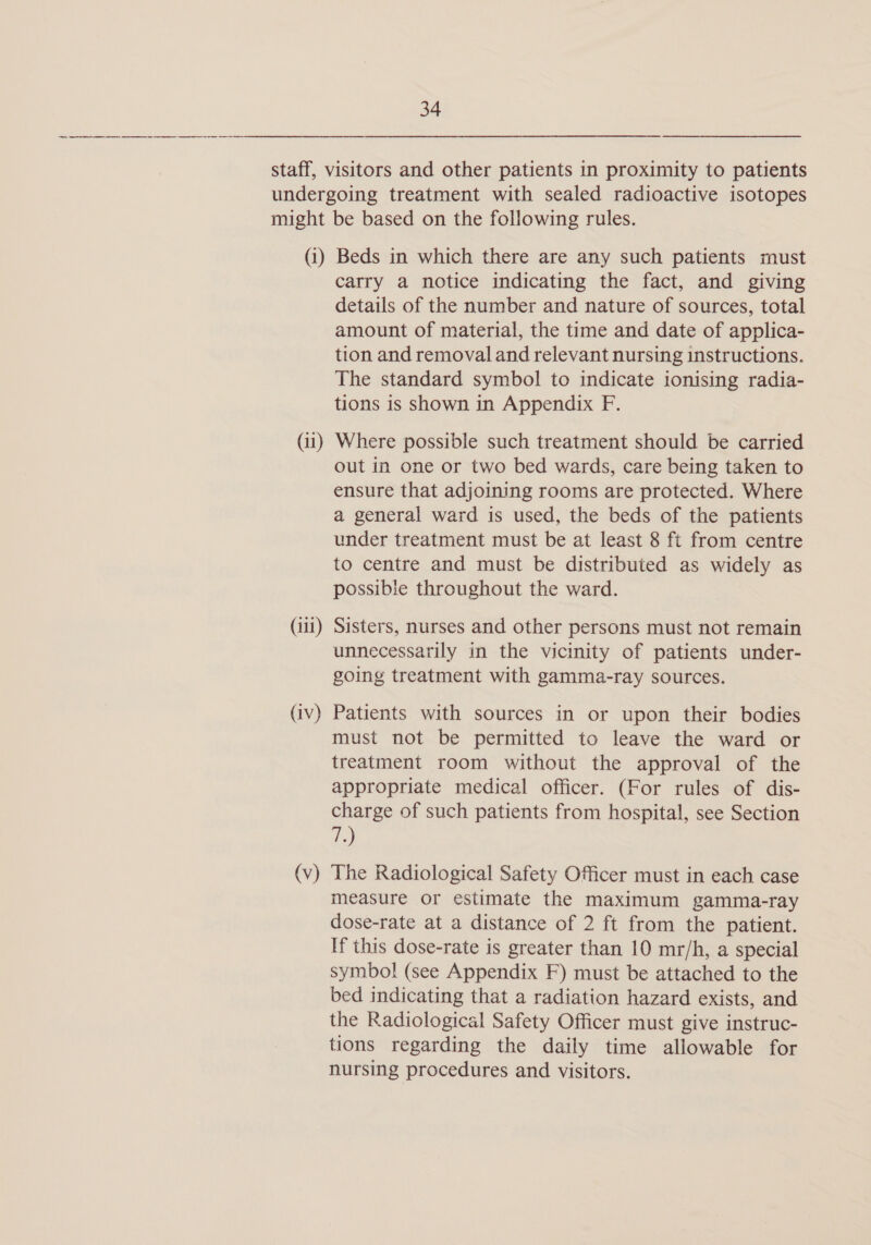 (i) (il) (iii) (iv) (Vv) Beds in which there are any such patients must carry a notice indicating the fact, and giving details of the number and nature of sources, total amount of material, the time and date of applica- tion and removal and relevant nursing instructions. The standard symbol to indicate ionising radia- tions is shown in Appendix F. Where possible such treatment should be carried out in one or two bed wards, care being taken to ensure that adjoining rooms are protected. Where a general ward is used, the beds of the patients under treatment must be at least 8 ft from centre to centre and must be distributed as widely as possible throughout the ward. Sisters, nurses and other persons must not remain unnecessarily in the vicinity of patients under- going treatment with gamma-ray sources. Patients with sources in or upon their bodies must not be permitted to leave the ward or treatment room without the approval of the appropriate medical officer. (For rules of dis- charge of such patients from hospital, see Section a) The Radiological Safety Officer must in each case measure or estimate the maximum gamma-ray dose-rate at a distance of 2 ft from the patient. If this dose-rate is greater than 10 mr/h, a special symbol (see Appendix F) must be attached to the bed indicating that a radiation hazard exists, and the Radiological Safety Officer must give instruc- tions regarding the daily time allowable for nursing procedures and visitors.
