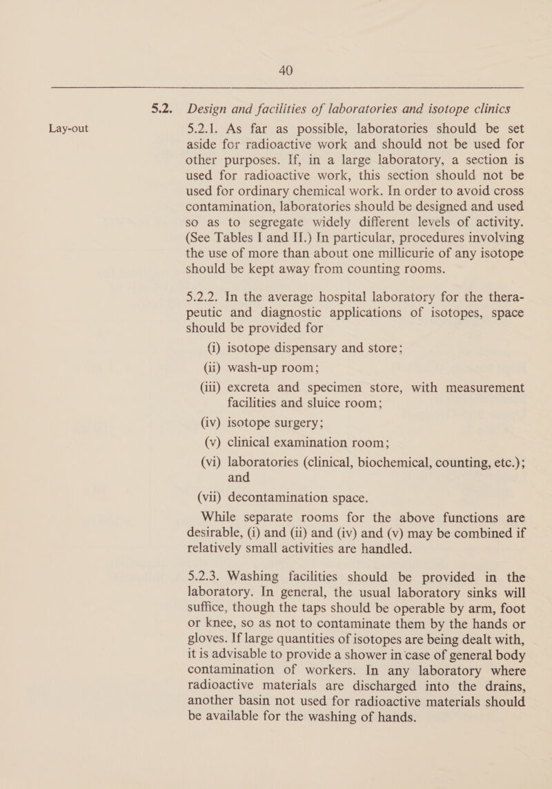 Lay-out Design and facilities of laboratories and isotope clinics 5.2.1. As far as possible, laboratories should be set aside for radioactive work and should not be used for other purposes. If, in a large laboratory, a section is used for radioactive work, this section should not be used for ordinary chemical work. In order to avoid cross contamination, laboratories should be designed and used so as to segregate widely different levels of activity. (See Tables I and IJ.) In particular, procedures involving the use of more than about one millicurie of any isotope should be kept away from counting rooms. 5.2.2. In the average hospital laboratory for the thera- peutic and diagnostic applications of isotopes, space should be provided for (i) isotope dispensary and store; (ii) wash-up room; (iii) excreta and specimen store, with measurement facilities and sluice room; (iv) isotope surgery; (v) clinical examination room; (vi) laboratories (clinical, biochemical, counting, etc.); and (vii) decontamination space. While separate rooms for the above functions are desirable, (i) and (ii) and (iv) and (v) may be combined if relatively small activities are handled. 5.2.3. Washing facilities should be provided in the laboratory. In general, the usual laboratory sinks will suffice, though the taps should be operable by arm, foot or knee, so as not to contaminate them by the hands or gloves. If large quantities of isotopes are being dealt with, it is advisable to provide a shower in case of general body contamination of workers. In any laboratory where radioactive materials are discharged into the drains, another basin not used for radioactive materials should be available for the washing of hands.