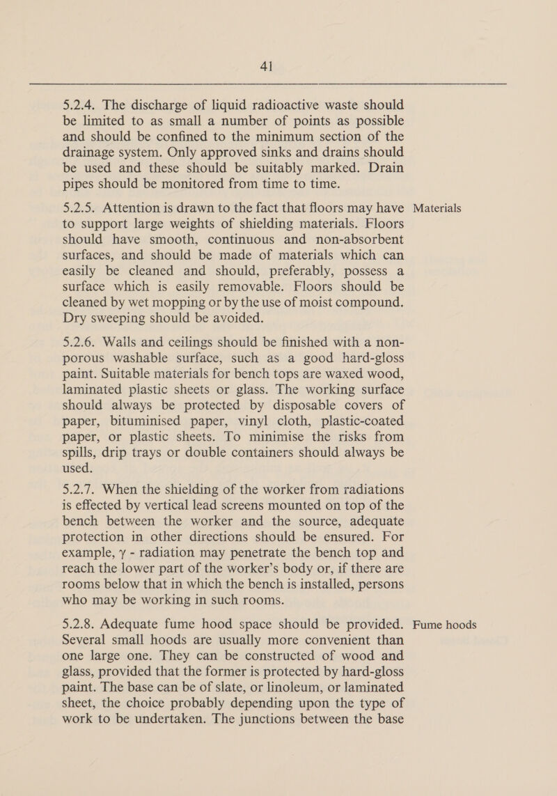 4] 5.2.4. The discharge of liquid radioactive waste should be limited to as small a number of points as possible and should be confined to the minimum section of the drainage system. Only approved sinks and drains should be used and these should be suitably marked. Drain pipes should be monitored from time to time. 5.2.5. Attention is drawn to the fact that floors may have to support large weights of shielding materials. Floors should have smooth, continuous and non-absorbent surfaces, and should be made of materials which can easily be cleaned and should, preferably, possess a surface which is easily removable. Floors should be cleaned by wet mopping or by the use of moist compound. Dry sweeping should be avoided. 5.2.6. Wails and ceilings should be finished with a non- porous washable surface, such as a good hard-gloss paint. Suitable materials for bench tops are waxed wood, laminated plastic sheets or glass. The working surface should always be protected by disposable covers of paper, bituminised paper, vinyl cloth, plastic-coated paper, or plastic sheets. To minimise the risks from spills, drip trays or double containers should always be used. 5.2.7. When the shielding of the worker from radiations is effected by vertical lead screens mounted on top of the bench between the worker and the source, adequate protection in other directions should be ensured. For example, y - radiation may penetrate the bench top and reach the lower part of the worker’s body or, if there are rooms below that in which the bench is installed, persons who may be working in such rooms. 5.2.8. Adequate fume hood space should be provided. Several small hoods are usually more convenient than one large one. They can be constructed of wood and glass, provided that the former is protected by hard-gloss paint. The base can be of slate, or linoleum, or laminated sheet, the choice probably depending upon the type of work to be undertaken. The junctions between the base Materials Fume hoods