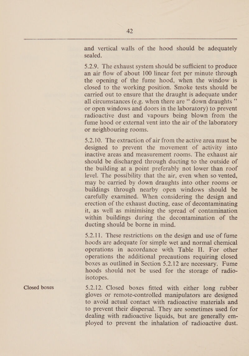 Closed boxes and vertical walls of the hood should be adequately sealed. 5.2.9. The exhaust system should be sufficient to produce an air flow of about 100 linear feet per minute through the opening of the fume hood, when the window is closed to the working position. Smoke tests should be carried out to ensure that the draught is adequate under all circumstances (e.g. when there are “‘ down draughts ”’ or open windows and doors in the laboratory) to prevent radioactive dust and vapours being blown from the fume hood or external vent into the air of the laboratory or neighbouring rooms. 5.2.10. The extraction of air from the active area must be designed to prevent the movement of activity into inactive areas and measurement rooms. The exhaust air should be discharged through ducting to the outside of the building at a point preferably not lower than roof level. The possibility that the air, even when so vented, may be carried by down draughts into other rooms or buildings through nearby open windows should be carefully examined. When considering the design and erection of the exhaust ducting, ease of decontaminating it, as well as minimising the spread of contamination within buildings during the decontamination of the ducting should be borne in mind. 5.2.11. These restrictions on the design and use of fume hoods are adequate for simple wet and normal chemical operations in accordance with Table IJ. For other operations the additional precautions requiring closed boxes as outlined in Section 5.2.12 are necessary. Fume hoods should not be used for the storage of radio- isotopes. 5.2.12. Closed boxes fitted with either long rubber gloves or remote-controlled manipulators are designed to avoid actual contact with radioactive materials and to prevent their dispersal. They are sometimes used for dealing with radioactive liquids, but are generally em- ployed to prevent the inhalation of radioactive dust.