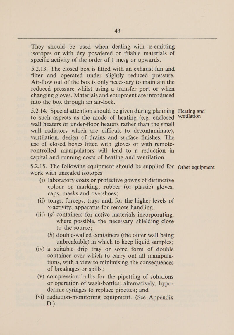 They should be used when dealing with a-emitting isotopes or with dry powdered or friable materials of specific activity of the order of 1 mc/g or upwards. 5.2.13. The closed box is fitted with an exhaust fan and filter and operated under slightly reduced pressure. Air-flow out of the box is only necessary to maintain the reduced pressure whilst using a transfer port or when changing gloves. Materials and equipment are introduced into the box through an air-lock. 5.2.14. Special attention should be given during planning to such aspects as the mode of heating (e.g. enclosed wall heaters or under-floor heaters rather than the small wall radiators which are difficult to decontaminate), ventilation, design of drains and surface finishes. The use of closed boxes fitted with gloves or with remote- controlled manipulators will lead to a reduction in capital and running costs of heating and ventilation. 5.2.15. The following equipment should be supplied for work with unsealed isotopes (i) laboratory coats or protective gowns of distinctive colour or marking; rubber (or plastic) gloves, caps, masks and overshoes; (i) tongs, forceps, trays and, for the higher levels of y-activity, apparatus for remote handling; (iii) (a) containers for active materials incorporating, where possible, the necessary shielding close to the source; (b) double-walled containers (the outer wall being unbreakable) in which to keep liquid samples; (iv) a suitable drip tray or some form of double container over which to carry out all manipula- tions, with a view to minimising the consequences of breakages or spills; (v) compression bulbs for the pipetting of solutions or operation of wash-bottles; alternatively, hypo- dermic syringes to replace pipettes; and (vi) radiation-monitoring equipment. (See Appendix D.) Heating and ventilation Other equipment