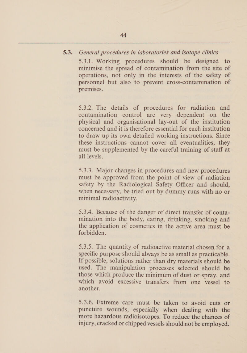 5.3. General procedures in laboratories and isotope clinics 5.3.1. Working procedures should be designed to minimise the spread of contamination from the site of operations, not only in the interests of the safety of personnel but also to prevent cross-contamination of premises. 5.3.2. The details of procedures for radiation and contamination control are very dependent on the physical and organisational lay-out of the institution concerned and it is therefore essential for each institution to draw up its own detailed working instructions. Since these instructions cannot cover all eventualities, they must be supplemented by the careful training of staff at all levels. 5.3.3. Major changes in procedures and new procedures must be approved from the point of view of radiation safety by the Radiological Safety Officer and should, when necessary, be tried out by dummy runs with no or minimal radioactivity. 5.3.4. Because of the danger of direct transfer of conta- mination into the body, eating, drinking, smoking and the application of cosmetics in the active area must be forbidden. 5.3.5. The quantity of radioactive material chosen for a specific purpose should always be as small as practicable. If possible, solutions rather than dry materials should be used. The manipulation processes selected should be those which produce the minimum of dust or spray, and which avoid excessive transfers from one vessel to another. 5.3.6. Extreme care must be taken to avoid cuts or puncture wounds, especially when dealing with the more hazardous radioisotopes. To reduce the chances of injury, cracked or chipped vessels should not be employed.