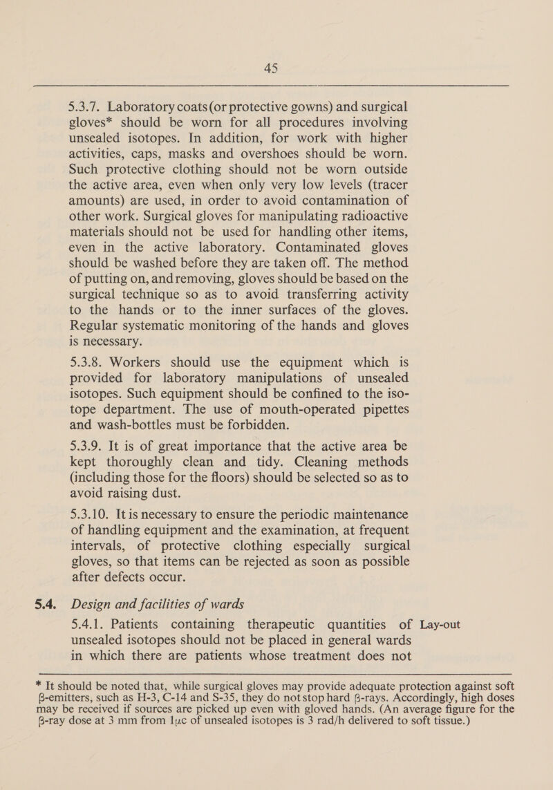 5.3.7. Laboratory coats (or protective gowns) and surgical gloves* should be worn for all procedures involving unsealed isotopes. In addition, for work with higher activities, caps, masks and overshoes should be worn. Such protective clothing should not be worn outside the active area, even when only very low levels (tracer amounts) are used, in order to avoid contamination of other work. Surgical gloves for manipulating radioactive materials should not be used for handling other items, even in the active laboratory. Contaminated gloves should be washed before they are taken off. The method of putting on, andremoving, gloves should be based on the surgical technique so as to avoid transferring activity to the hands or to the inner surfaces of the gloves. Regular systematic monitoring of the hands and gloves is necessary. 5.3.8. Workers should use the equipment which is provided for laboratory manipulations of unsealed isotopes. Such equipment should be confined to the iso- tope department. The use of mouth-operated pipettes and wash-bottles must be forbidden. 5.3.9. It is of great importance that the active area be kept thoroughly clean and tidy. Cleaning methods (including those for the floors) should be selected so as to avoid raising dust. 5.3.10. Itis necessary to ensure the periodic maintenance of handling equipment and the examination, at frequent intervals, of protective clothing especially surgical gloves, so that items can be rejected as soon as possible after defects occur. 5.4. Design and facilities of wards 5.4.1. Patients containing therapeutic quantities of Lay-out unsealed isotopes should not be placed in general wards in which there are patients whose treatment does not * Tt should be noted that, while surgical gloves may provide adequate protection against soft B-emitters, such as H-3, C-14 and S-35, they do not stop hard B-rays. Accordingly, high doses may be received if sources are picked up even with gloved hands. (An average figure for the 6-ray dose at 3 mm from luc of unsealed isotopes is 3 rad/h delivered to soft tissue.)