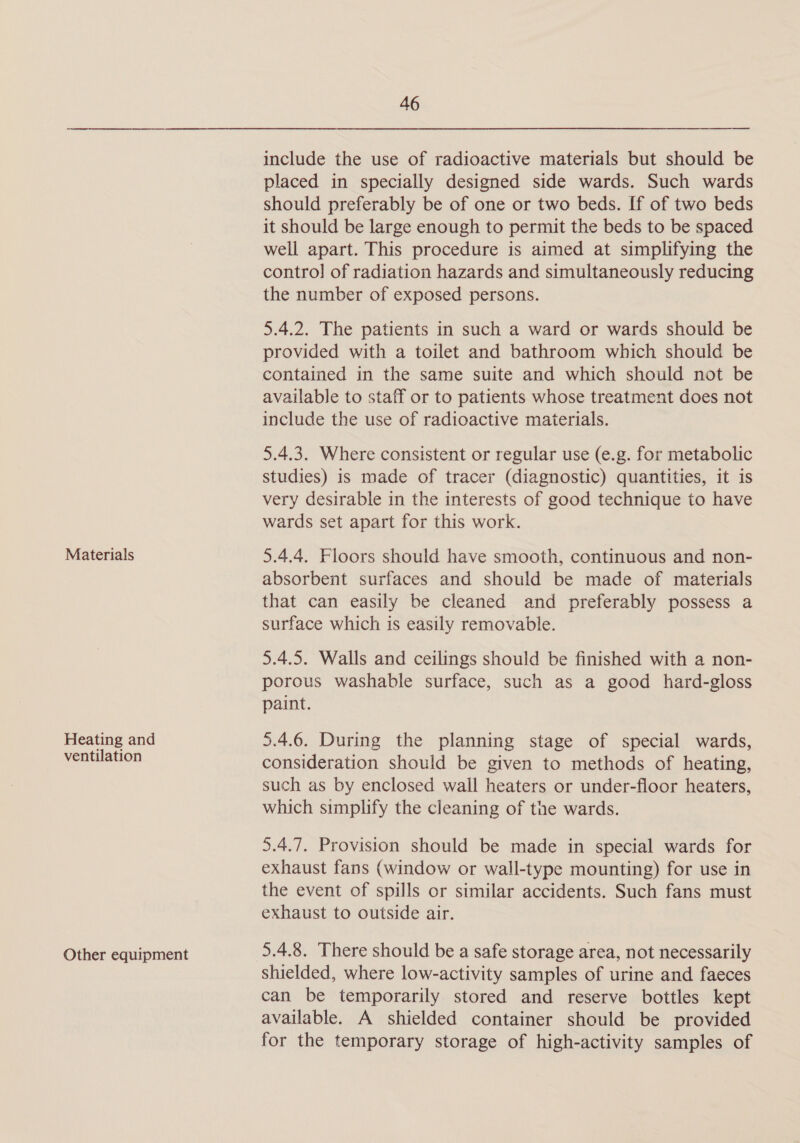 Materials Heating and ventilation Other equipment 46 include the use of radioactive materials but should be placed in specially designed side wards. Such wards should preferably be of one or two beds. If of two beds it should be large enough to permit the beds to be spaced well apart. This procedure is aimed at simplifying the contro! of radiation hazards and simultaneously reducing the number of exposed persons. 5.4.2. The patients in such a ward or wards should be provided with a toilet and bathroom which should be contained in the same suite and which should not be available to staff or to patients whose treatment does not include the use of radioactive materials. 5.4.3. Where consistent or regular use (e.g. for metabolic studies) is made of tracer (diagnostic) quantities, it is very desirable in the interests of good technique to have wards set apart for this work. 5.4.4. Floors should have smooth, continuous and non- absorbent surfaces and should be made of materials that can easily be cleaned and preferably possess a surface which is easily removable. 5.4.5. Walls and ceilings should be finished with a non- porous washable surface, such as a good hard-gloss paint. 5.4.6. During the planning stage of special wards, consideration should be given to methods of heating, such as by enclosed wall heaters or under-floor heaters, which simplify the cleaning of the wards. 5.4.7. Provision should be made in special wards for exhaust fans (window or wall-type mounting) for use in the event of spills or similar accidents. Such fans must exhaust to outside air. 5.4.8. There should be a safe storage area, not necessarily shielded, where low-activity samples of urine and faeces can be temporarily stored and reserve bottles kept available. A shielded container should be provided for the temporary storage of high-activity samples of