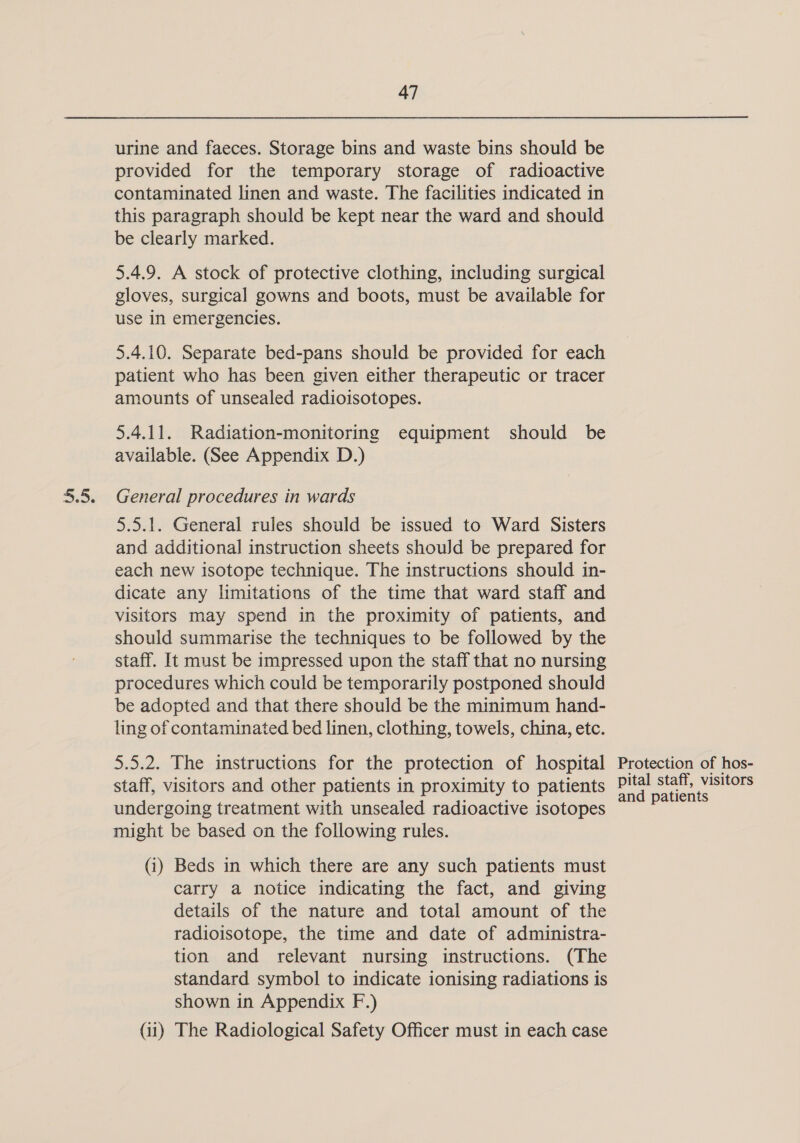 urine and faeces. Storage bins and waste bins should be provided for the temporary storage of radioactive contaminated linen and waste. The facilities indicated in this paragraph should be kept near the ward and should be clearly marked. 5.4.9. A stock of protective clothing, including surgical gloves, surgical gowns and boots, must be available for use in emergencies. 5.4.10. Separate bed-pans should be provided for each patient who has been given either therapeutic or tracer amounts of unsealed radioisotopes. 5.4.11. Radiation-monitoring equipment should be available. (See Appendix D.) General procedures in wards 5.5.1. General rules should be issued to Ward Sisters and additional instruction sheets shouJd be prepared for each new isotope technique. The instructions should in- dicate any limitations of the time that ward staff and visitors may spend in the proximity of patients, and should summarise the techniques to be followed by the staff. It must be impressed upon the staff that no nursing procedures which could be temporarily postponed should be adopted and that there should be the minimum hand- ling of contaminated bed linen, clothing, towels, china, etc. 5.5.2. The instructions for the protection of hospital staff, visitors and other patients in proximity to patients undergoing treatment with unsealed radioactive isotopes might be based on the following rules. (i) Beds in which there are any such patients must carry a notice indicating the fact, and giving details of the nature and total amount of the radioisotope, the time and date of administra- tion and relevant nursing instructions. (The standard symbol to indicate ionising radiations is shown in Appendix F.) (ii) The Radiological Safety Officer must in each case Protection of hos- pital staff, visitors and patients