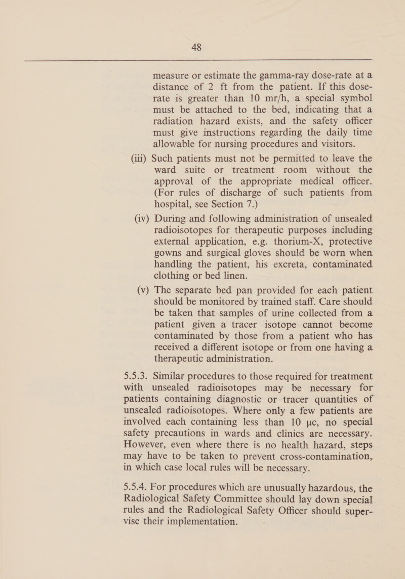 measure or estimate the gamma-ray dose-rate at a distance of 2 ft from the patient. If this dose- rate is greater than 10 mr/h, a special symbol must be attached to the bed, indicating that a radiation hazard exists, and the safety officer must give instructions regarding the daily time ajlowable for nursing procedures and visitors. (iii) Such patients must not be permitted to leave the ward suite or treatment room without the approval of the appropriate medical officer. (For rules of discharge of such patients from hospital, see Section 7.) (iv) During and following administration of unsealed radioisotopes for therapeutic purposes including external application, e.g. thorium-X, protective gowns and surgical gloves should be worn when handling the patient, his excreta, contaminated clothing or bed linen. (v) The separate bed pan provided for each patient should be monitored by trained staff. Care should be taken that samples of urine collected from a patient given a tracer isotope cannot become contaminated by those from a patient who has received a different isotope or from one having a therapeutic administration. 5.5.3. Similar procedures to those required for treatment with unsealed radioisotopes may be necessary for patients containing diagnostic or tracer quantities of unsealed radioisotopes. Where only a few patients are involved each containing less than 10 pc, no special safety precautions in wards and clinics are necessary. However, even where there is no health hazard, steps. may have to be taken to prevent cross-contamination,. in which case local rules will be necessary. 5.5.4. For procedures which are unusually hazardous, the Radiological Safety Committee should lay down special rules and the Radiological Safety Officer should super- vise their implementation.