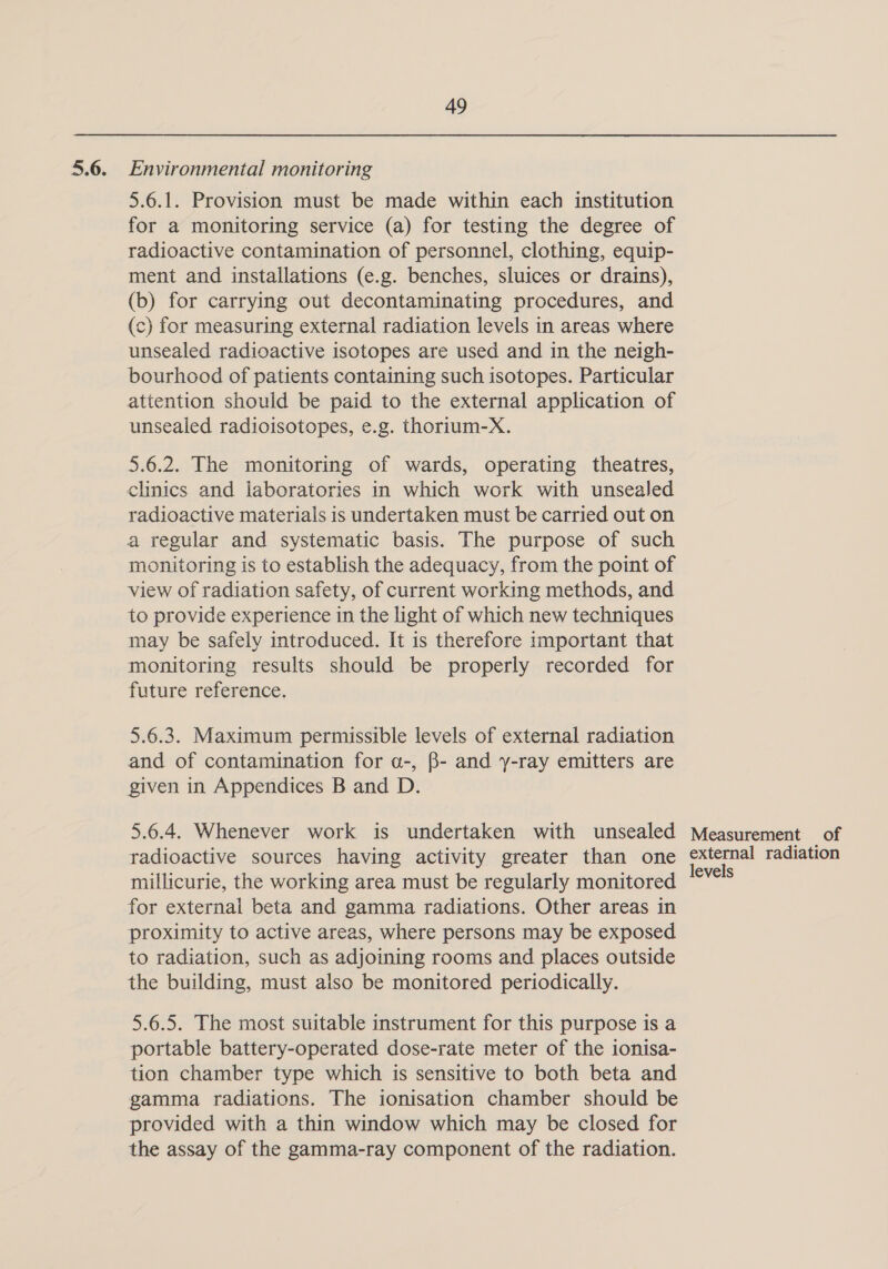 5.6. Environmental monitoring 5.6.1. Provision must be made within each institution for a monitoring service (a) for testing the degree of radioactive contamination of personnel, clothing, equip- ment and installations (e.g. benches, sluices or drains), (b) for carrying out decontaminating procedures, and (c) for measuring external radiation levels in areas where unsealed radioactive isotopes are used and in the neigh- bourhood of patients containing such isotopes. Particular attention should be paid to the external application of unsealed radioisotopes, e.g. thorium-X. 5.6.2. The monitoring of wards, operating theatres, clinics and laboratories in which work with unsealed radioactive materials is undertaken must be carried out on a regular and systematic basis. The purpose of such monitoring is to establish the adequacy, from the point of view of radiation safety, of current working methods, and to provide experience in the light of which new techniques may be safely introduced. It is therefore important that monitoring results should be properly recorded for future reference. 5.6.3. Maximum permissible levels of external radiation and of contamination for a-, B- and y-ray emitters are given in Appendices B and D. 5.6.4. Whenever work is undertaken with unsealed Measurement of radioactive sources having activity greater than one external radiation millicurie, the working area must be regularly monitored sania for external beta and gamma radiations. Other areas in proximity to active areas, where persons may be exposed to radiation, such as adjoining rooms and places outside the building, must also be monitored periodically. 5.6.5. The most suitable instrument for this purpose is a portable battery-operated dose-rate meter of the ionisa- tion chamber type which is sensitive to both beta and gamma radiations. The ionisation chamber should be provided with a thin window which may be closed for the assay of the gamma-ray component of the radiation.