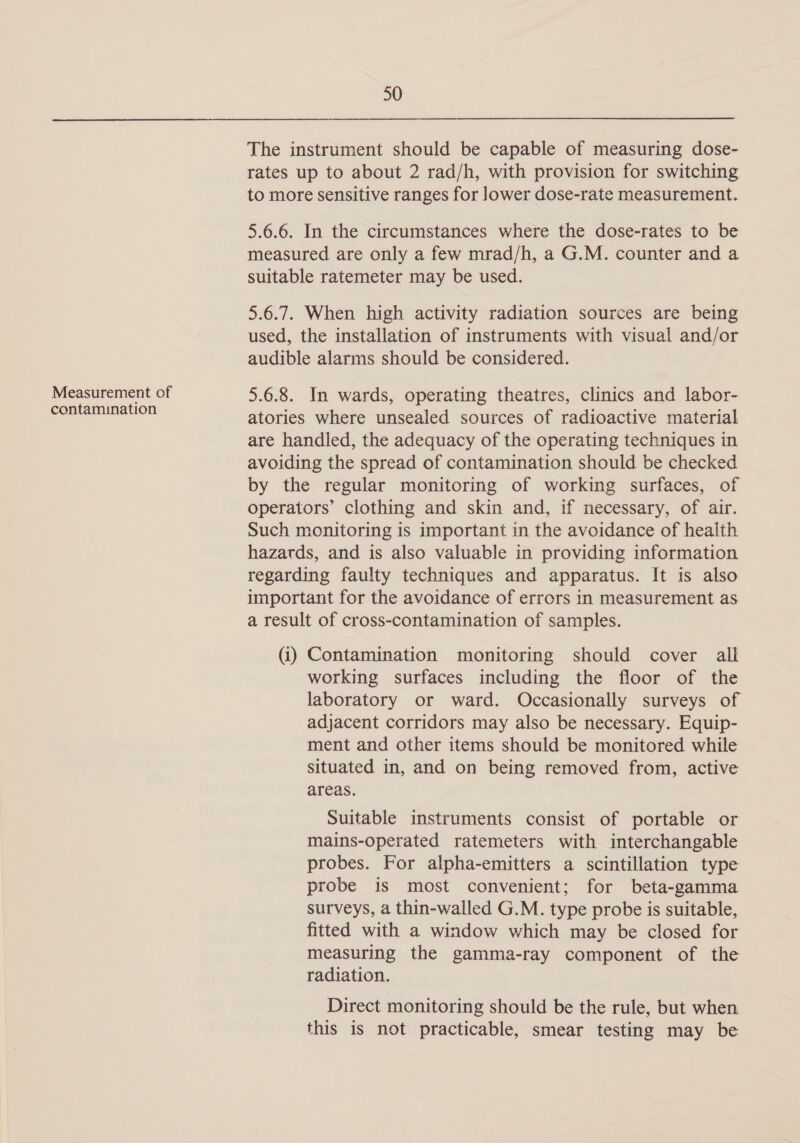 Measurement of contamination 50 The instrument should be capable of measuring dose- rates up to about 2 rad/h, with provision for switching to more sensitive ranges for lower dose-rate measurement. 5.6.6. In the circumstances where the dose-rates to be measured are only a few mrad/h, a G.M. counter and a suitable ratemeter may be used. 5.6.7. When high activity radiation sources are being used, the installation of instruments with visual and/or audible alarms should be considered. 5.6.8. In wards, operating theatres, clinics and labor- atories where unsealed sources of radioactive material are handled, the adequacy of the operating techniques in avoiding the spread of contamination should be checked by the regular monitoring of working surfaces, of operators’ clothing and skin and, if necessary, of air. Such monitoring is important in the avoidance of health hazards, and is also valuable in providing information regarding faulty techniques and apparatus. It is also important for the avoidance of errors in measurement as a result of cross-contamination of samples. (i) Contamination monitoring should cover all working surfaces including the floor of the laboratory or ward. Occasionally surveys of adjacent corridors may also be necessary. Equip- ment and other items should be monitored while situated in, and on being removed from, active areas. Suitable instruments consist of portable or mains-operated ratemeters with interchangable probes. For alpha-emitters a scintillation type probe is most convenient; for beta-gamma surveys, a thin-walled G.M. type probe is suitable, fitted with a window which may be closed for measuring the gamma-ray component of the radiation. Direct monitoring should be the rule, but when this is not practicable, smear testing may be