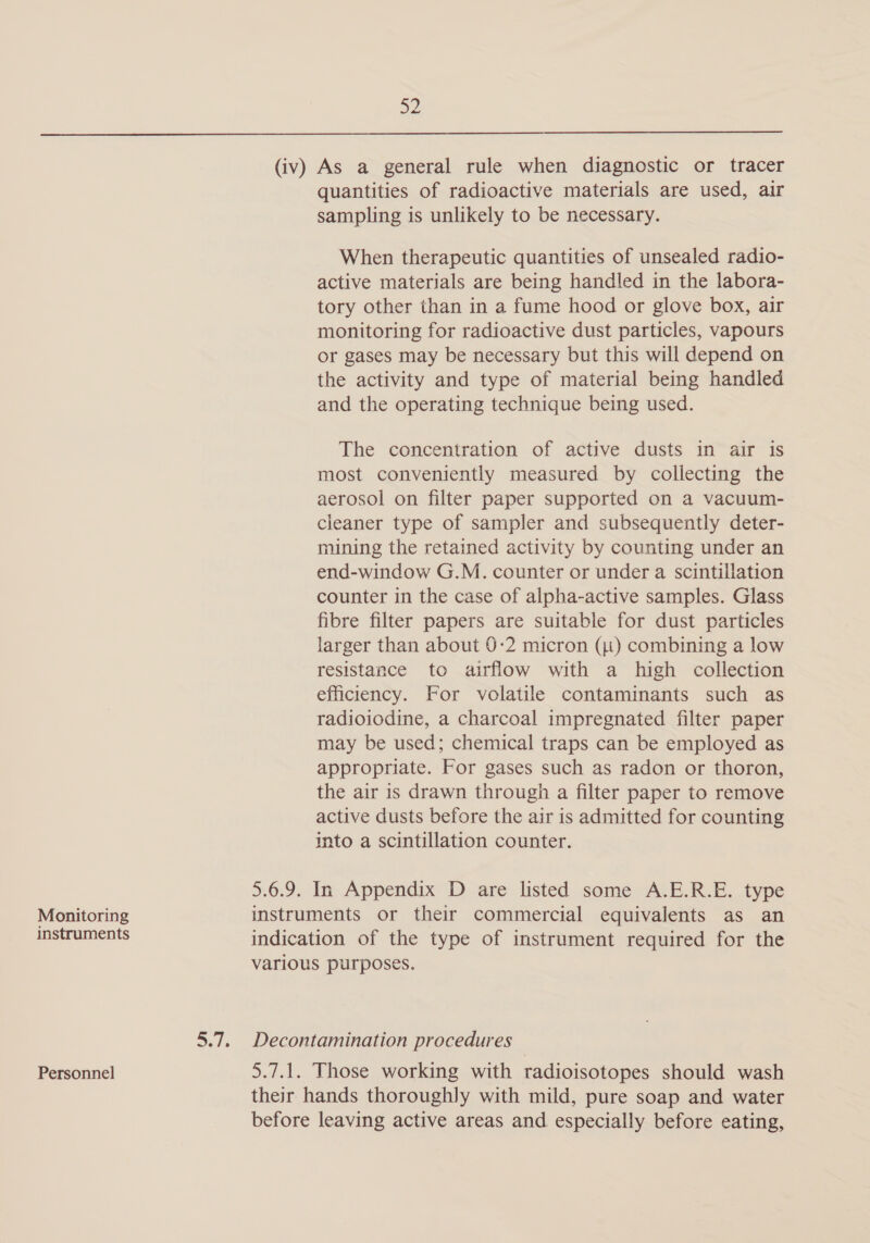 Monitoring instruments Personnel 52 (iv) As a general rule when diagnostic or tracer quantities of radioactive materials are used, air sampling is unlikely to be necessary. When therapeutic quantities of unsealed radio- active materials are being handled in the labora- tory other than in a fume hood or glove box, air monitoring for radioactive dust particles, vapours or gases may be necessary but this will depend on the activity and type of material being handled and the operating technique being used. The concentration of active dusts in air is most conveniently measured by collecting the aerosol on filter paper supported on a vacuum- cleaner type of sampler and subsequently deter- mining the retained activity by counting under an end-window G.M. counter or under a scintillation counter in the case of alpha-active samples. Glass fibre filter papers are suitable for dust particles larger than about 0-2 micron (1) combining a low resistance to airflow with a high collection efficiency. For volatile contaminants such as radioiodine, a charcoal impregnated filter paper may be used; chemical traps can be employed as appropriate. For gases such as radon or thoron, the air is drawn through a filter paper to remove active dusts before the air is admitted for counting into a scintillation counter. 5.6.9. In Appendix D are listed some A.E.R.E. type instruments or their commercial equivalents as an indication of the type of instrument required for the various purposes. Decontamination procedures 5.7.1. Those working with radioisotopes should wash their hands thoroughly with mild, pure soap and water before leaving active areas and especially before eating,