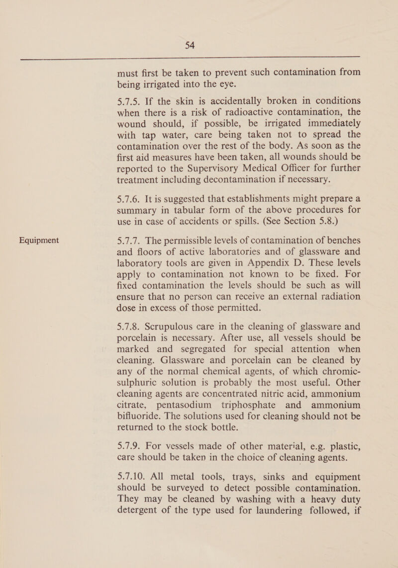 Equipment must first be taken to prevent such contamination from being irrigated into the eye. 5.7.5. If the skin is accidentally broken in conditions when there is a risk of radioactive contamination, the wound should, if possible, be irrigated immediately with tap water, care being taken not to spread the contamination over the rest of the body. As soon as the first aid measures have been taken, all wounds should be reported to the Supervisory Medical Officer for further treatment including decontamination if necessary. 5.7.6. It is suggested that establishments might prepare a summary in tabular form of the above procedures for use in case of accidents or spills. (See Section 5.8.) 5.7.7. The permissible levels of contamination of benches and floors of active laboratories and of glassware and laboratory tools are given in Appendix D. These levels apply to contamination not known to be fixed. For fixed contamination the levels should be such as will ensure that no person can receive an external radiation dose in excess of those permitted. 5.7.8. Scrupulous care in the cleaning of glassware and porcelain is necessary. After use, all vessels should be marked and segregated for special attention when cleaning. Glassware and porcelain can be cleaned by any of the normal chemical agents, of which chromic- sulphuric solution is probably the most useful. Other cleaning agents are concentrated nitric acid, ammonium citrate, pentasodium triphosphate and ammonium bifluoride. The solutions used for cleaning should not be returned to the stock bottle. 5.7.9. For vessels made of other material, e.g. plastic, care should be taken in the choice of cleaning agents. 5.7.10. All metal tools, trays, sinks and equipment should be surveyed to detect possible contamination. They may be cleaned by washing with a heavy duty detergent of the type used for laundering followed, if