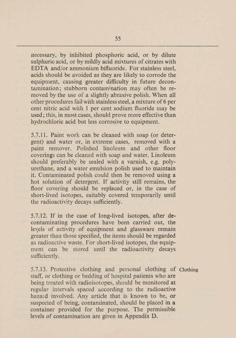 DS) necessary, by inhibited phosphoric acid, or by dilute sulphuric acid, or by mildly acid mixtures of citrates with EDTA and/or ammonium bifluoride. For stainless steel, acids should be avoided as they are likely to corrode the equipment, causing greater difficulty in future decon- tamination; stubborn contamination may often be re- moved by the use of a slightly abrasive polish. When all other procedures fail with stainless steel, a mixture of 6 per cent nitric acid with 1 per cent sodium fluoride may be used ; this, in most cases, should prove more effective than hydrochloric acid but less corrosive to equipment. 5.7.11. Paint work can be cleaned with soap (or deter- gent) and water or, in extreme cases, removed with a paint remover. Polished linoleum and other floor coverings can be cleaned with soap and water. Linoleum should preferably be sealed with a varnish, e.g. poly- urethane, and a water emulsion polish used to maintain it. Contaminated polish could then be removed using a hot solution of detergent. If activity still remains, the floor covering should be replaced or, in the case of short-lived isotopes, suitably covered temporarily until the radioactivity decays sufficiently. 5.7.12. If in the case of long-lived isotopes, after de- contaminating procedures have been carried out, the levels of activity of equipment and glassware remain greater than those specified, the items should be regarded as radioactive waste. For short-lived isotopes, the equip- ment can be stored until the radioactivity decays sufficiently. 5.7.13. Protective clothing and personal clothing of Clothing staff, or clothing or bedding of hospital patients who are being treated with radioisotopes, should be monitored at regular intervals spaced according to the radioactive hazard involved. Any article that is known to be, or suspected of being, contaminated, should be placed in a container provided for the purpose. The permissible levels of contamination are given in Appendix D.