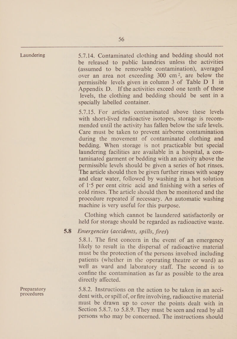 Laundering Preparatory procedures 56 5.7.14. Contaminated clothing and bedding should not be released to public laundries unless the activities (assumed to be removable contamination), averaged over an area not exceeding 300 cm2, are below the permissible levels given in column 3 of Table D I in Appendix D. Ifthe activities exceed one tenth of these levels, the clothing and bedding should be sent in a specially labelled container. 5.7.15. For articles contaminated above these levels with short-lived radioactive isotopes, storage is recom- mended until the activity has fallen below the safe levels. Care must be taken to prevent airborne contamination during the movement of contaminated clothing and bedding. When storage is not practicable but special laundering facilities are available in a hospital, a con- taminated garment or bedding with an activity above the permissible levels should be given a series of hot rinses. The article should then be given further rinses with soapy and clear water, followed by washing in a hot solution of 1°5 per cent citric acid and finishing with a series of cold rinses. The article should then be monitored and the procedure repeated if necessary. An automatic washing machine is very useful for this purpose. Clothing which cannot be laundered satisfactorily or held for storage should be regarded as radioactive waste. 5.8.1. The first concern in the event of an emergency likely to result in the dispersal of radioactive material must be the protection of the persons involved including patients (whether in the operating theatre or ward) as well as ward and laboratory staff. The second is to confine the contamination as far as po to the area directly affected. 5.8.2. Instructions on the action to be taken in an acci- dent with, or spill of, or fire involving, radioactive material must be drawn up to cover the points dealt with in Section 5.8.7. to 5.8.9. They must be seen and read by all persons who may be concerned. The instructions should