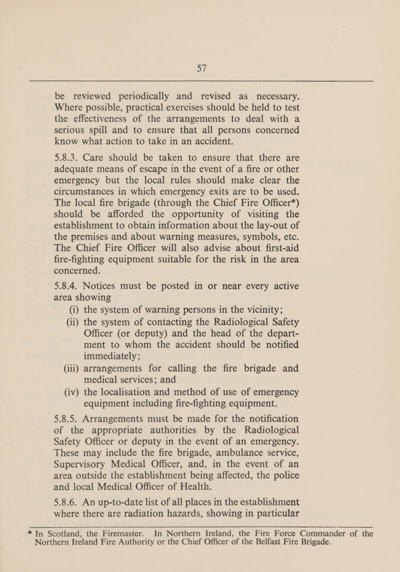 2 be reviewed periodically and revised as necessary. Where possible, practical exercises should be held to test the effectiveness of the arrangements to deal with a serious spill and to ensure that all persons concerned know what action to take in an accident. 5.8.3. Care should be taken to ensure that there are adequate means of escape in the event of a fire or other emergency but the local rules should make clear the circumstances in which emergency exits are to be used. The local fire brigade (through the Chief Fire Officer*) should be afforded the opportunity of visiting the establishment to obtain information about the lay-out of the premises and about warning measures, symbols, etc. The Chief Fire Officer will also advise about first-aid fire-fighting equipment suitable for the risk in the area concerned. 5.8.4. Notices must be posted in or near every active area showing (i) the system of warning persons in the vicinity; (ii) the system of contacting the Radiological Safety Officer (or deputy) and the head of the depart- ment to whom the accident should be notified immediately ; (iii) arrangements for calling the fire brigade and medical services; and (iv) the localisation and method of use of emergency equipment including fire-fighting equipment. 5.8.5. Arrangements must be made for the notification of the appropriate authorities by the Radiological Safety Officer or deputy in the event of an emergency. These may include the fire brigade, ambulance service, Supervisory Medical Officer, and, in the event of an area outside the establishment being affected, the police and local Medical Officer of Health. 5.8.6. An up-to-date list of all places in the establishment where there are radiation hazards, showing in particular * In Scotland, the Firemaster. In Northern Ireland, the Fire Force Commander of the Northern Ireland Fire Authority or the Chief Officer of the Belfast Fire Brigade.