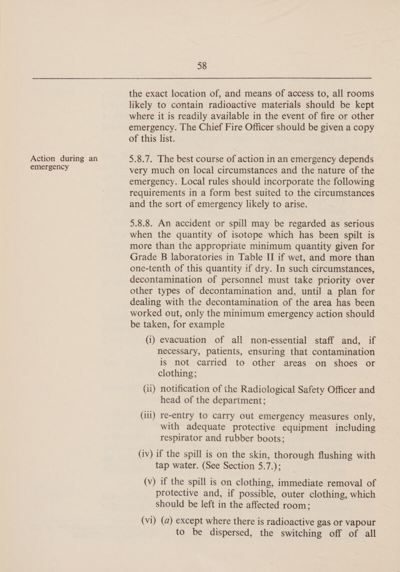 Action during an emergency 58 the exact location of, and means of access to, all rooms likely to contain radioactive materials should be kept where it is readily available in the event of fire or other emergency. The Chief Fire Officer should be given a copy of this list. 5.8.7. The best course of action in an emergency depends very much on local circumstances and the nature of the emergency. Local rules should incorporate the following requirements in a form best suited to the circumstances and the sort of emergency likely to arise. 5.8.8. An accident or spill may be regarded as serious when the quantity of isotope which has been spilt is more than the appropriate minimum quantity given for Grade B laboratories in Table II if wet, and more than one-tenth of this quantity if dry. In such circumstances, decontamination of personnel must take priority over other types of decontamination and, until a plan for dealing with the decontamination of the area has been worked out, only the minimum emergency action should be taken, for example (i) evacuation of all non-essential staff and, if necessary, patients, ensuring that contamination is not carried to other areas on shoes or clothing; (ii) notification of the Radiological Safety Officer and head of the department: (ili) re-entry to carry out emergency measures only, with adequate protective equipment including respirator and rubber boots; (iv) if the spill is on the skin, thorough flushing with tap water. (See Section 5.7.); (v) if the spill is on clothing, immediate removal of protective and, if possible, outer clothing, which should be left in the affected room; (vi) (a) except where there is radioactive gas or vapour to be dispersed, the switching off of all