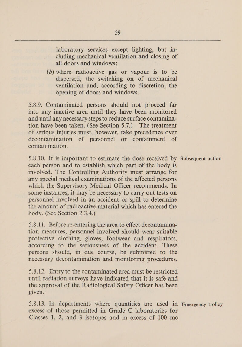 a9 laboratory services except lighting, but in- cluding mechanical ventilation and closing of all doors and windows; (b) where radioactive gas or vapour is to be dispersed, the switching on of mechanical ventilation and, according to discretion, the opening of doors and windows. 5.8.9. Contaminated persons should not proceed far into any inactive area until they have been monitored and until any necessary steps to reduce surface contamina- tion have been taken. (See Section 5.7.) The treatment of serious injuries must, however, take precedence over decontamination of personnel or containment of contamination. 5.8.10. It is important to estimate the dose received by each person and to establish which part of the body is involved. The Controlling Authority must arrange for any special medical examinations of the affected persons which the Supervisory Medical Officer recommends. In some instances, it may be necessary to carry out tests on personnel involved in an accident or spill to determine the amount of radioactive material which has entered the body. (See Section 2.3.4.) 5.8.11. Before re-entering the area to effect decontamina- tion measures, personnel involved should wear suitable protective clothing, gloves, footwear and respirators, according to the seriousness of the accident. These persons should, in due course, be submitted to the necessary decontamination and monitoring procedures. 5.8.12. Entry to the contaminated area must be restricted until radiation surveys have indicated that it is safe and the approval of the Radiological Safety Officer has been given. 5.8.13. In departments where quantities are used in excess of those permitted in Grade C laboratories for Classes 1, 2, and 3 isotopes and in excess of 100 mc Subsequent action Emergency trolley