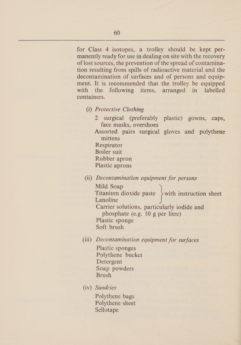 for Class 4 isotopes, a trolley should be kept per- manently ready for use in dealing on site with the recovery of lost sources, the prevention of the spread of contamina- tion resulting from spills of radioactive material and the decontamination of surfaces and of persons and equip- ment. It is recommended that the trolley be equipped with the following items, arranged in labelled containers. (i) Protective Clothing 2 surgical (preferably plastic) gowns, caps, face masks, overshoes Assorted pairs surgical gloves and polythene mittens Respirator Boiler suit Rubber apron Plastic aprons (ii) Decontamination equipment for persons Mild Soap Titanium dioxide paste }with instruction sheet Lanoline Carrier solutions, particularly iodide and phosphate (e.g. 10 g per litre) Plastic sponge Soft brush (iii) Decontamination equipment for surfaces Plastic sponges Polythene bucket Detergent Soap powders Brush (iv) Sundries Polythene bags Polythene sheet Sellotape