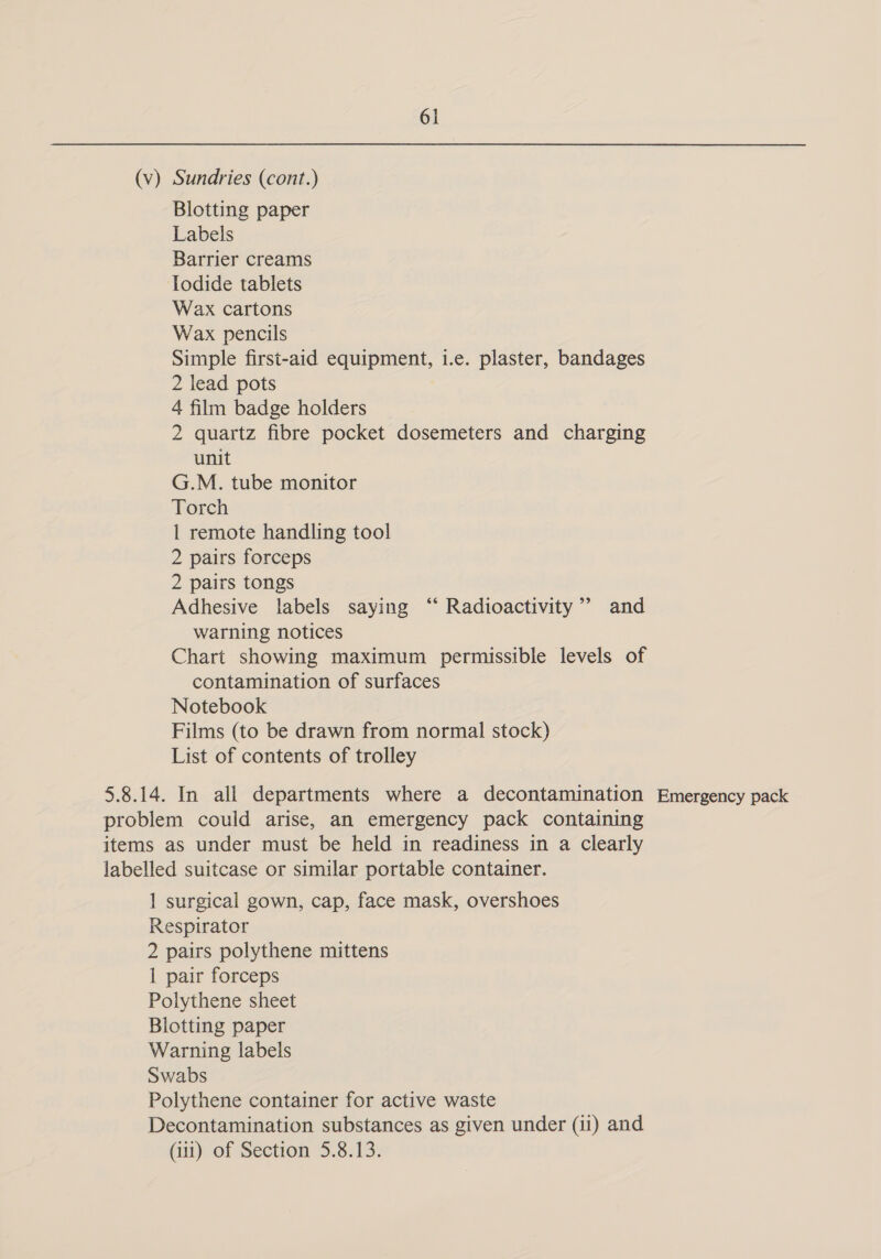 (v) Sundries (cont.) Blotting paper Labels Barrier creams Iodide tablets Wax cartons Wax pencils Simple first-aid equipment, i.e. plaster, bandages 2 lead pots 4 film badge holders 2 quartz fibre pocket dosemeters and charging unit G.M. tube monitor Torch 1 remote handling tool 2 pairs forceps 2 pairs tongs Adhesive labels saying “ Radioactivity’ and warning notices Chart showing maximum permissible levels of contamination of surfaces Notebook Films (to be drawn from normal stock) List of contents of trolley 5.8.14. In all departments where a decontamination Emergency pack problem could arise, an emergency pack containing items as under must be held in readiness in a clearly labelled suitcase or similar portable container. 1 surgical gown, cap, face mask, overshoes Respirator 2 pairs polythene mittens 1 pair forceps Polythene sheet Blotting paper Warning labels Swabs Polythene container for active waste Decontamination substances as given under (ii) and (ii) of Section 5.8.13.