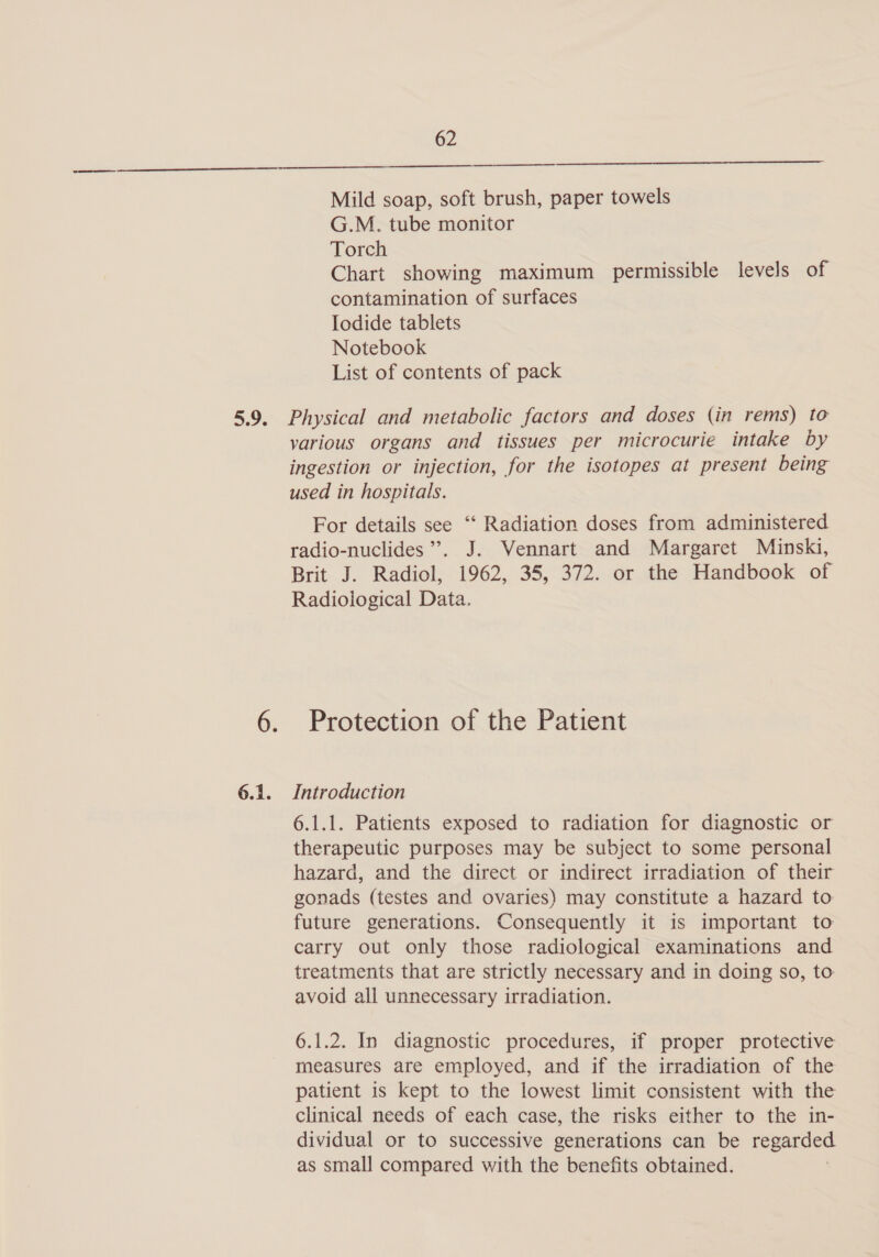 Mild soap, soft brush, paper towels G.M. tube monitor Torch Chart showing maximum permissible levels of contamination of surfaces Iodide tablets Notebook List of contents of pack 6.1. various organs and tissues per microcurie intake by ingestion or injection, for the isotopes at present being used in hospitals. For details see ‘“‘ Radiation doses from administered radio-nuclides ”’. J. Vennart and Margaret Minski, Brit J. Radiol, 1962, 35, 372. or the Handbook of Radiological Data. Protection of the Patient Introduction 6.1.1. Patients exposed to radiation for diagnostic or therapeutic purposes may be subject to some personal hazard, and the direct or indirect irradiation of their gonads (testes and ovaries) may constitute a hazard to future generations. Consequently it is important to carry out only those radiological examinations and treatments that are strictly necessary and in doing so, to avoid all unnecessary irradiation. 6.1.2. In diagnostic procedures, if proper protective measures are employed, and if the irradiation of the patient is kept to the lowest limit consistent with the clinical needs of each case, the risks either to the in- dividual or to successive generations can be regarded as small compared with the benefits obtained.