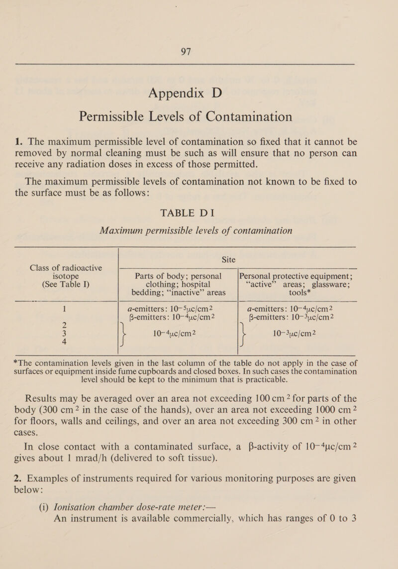 Appendix D Permissible Levels of Contamination 1. The maximum permissible level of contamination so fixed that it cannot be removed by normal cleaning must be such as will ensure that no person can receive any radiation doses in excess of those permitted. The maximum permissible levels of contamination not known to be fixed to the surface must be as follows: TABLE DI Maximum permissible levels of contamination Site Class of radioactive SS isotope Parts of body; personal Personal protective equipment; (See Table I) clothing; hospital “active” areas; glassware; bedding; “‘inactive’’ areas tools* 1 a-emitters: 10-5uc/em2 a-emitters: 10-4uc/cem2 B-emitters: 10—4uc/cm2 B-emitters: 10-3.c/cm2 2 3 10-4u.c/cm2 10-3uc/cm2 4 *The contamination levels given in the last column of the table do not apply in the case of surfaces or equipment inside fume cupboards and closed boxes. In such cases the contamination level should be kept to the minimum that is practicable. Results may be averaged over an area not exceeding 100 cm? for parts of the body (300 cm 2 in the case of the hands), over an area not exceeding 1000 cm 2 for floors, walls and ceilings, and over an area not exceeding 300 cm? in other cases. In close contact with a contaminated surface, a B-activity of 10~4uc/cm 2 gives about | mrad/h (delivered to soft tissue). 2. Examples of instruments required for various monitoring purposes are given below: (1) Ionisation chamber dose-rate meter :— An instrument is available commercially, which has ranges of 0 to 3