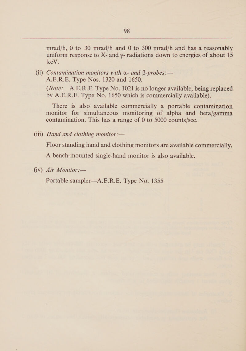 mrad/h, 0 to 30 mrad/h and 0 to 300 mrad/h and has a reasonably uniform response to X- and y- radiations down to energies of about 15 key. (ii) Contamination monitors with a- and $-probes:— A.E.R.E. Type Nos. 1320 and 1650. (Note: A.E.R.E. Type No. 1021 is no longer available, being replaced by A.E.R.E. Type No. 1650 which is commercially available). There is also available commercially a portable contamination monitor for simultaneous monitoring of alpha and beta/gamma contamination. This has a range of 0 to 5000 counts/sec. (iii) Hand and clothing monitor :— Floor standing hand and clothing monitors are available commercially. A bench-mounted single-hand monitor is also available. (iv) Air Monitor:— Portable sampler—A.E.R.E. Type No. 1355