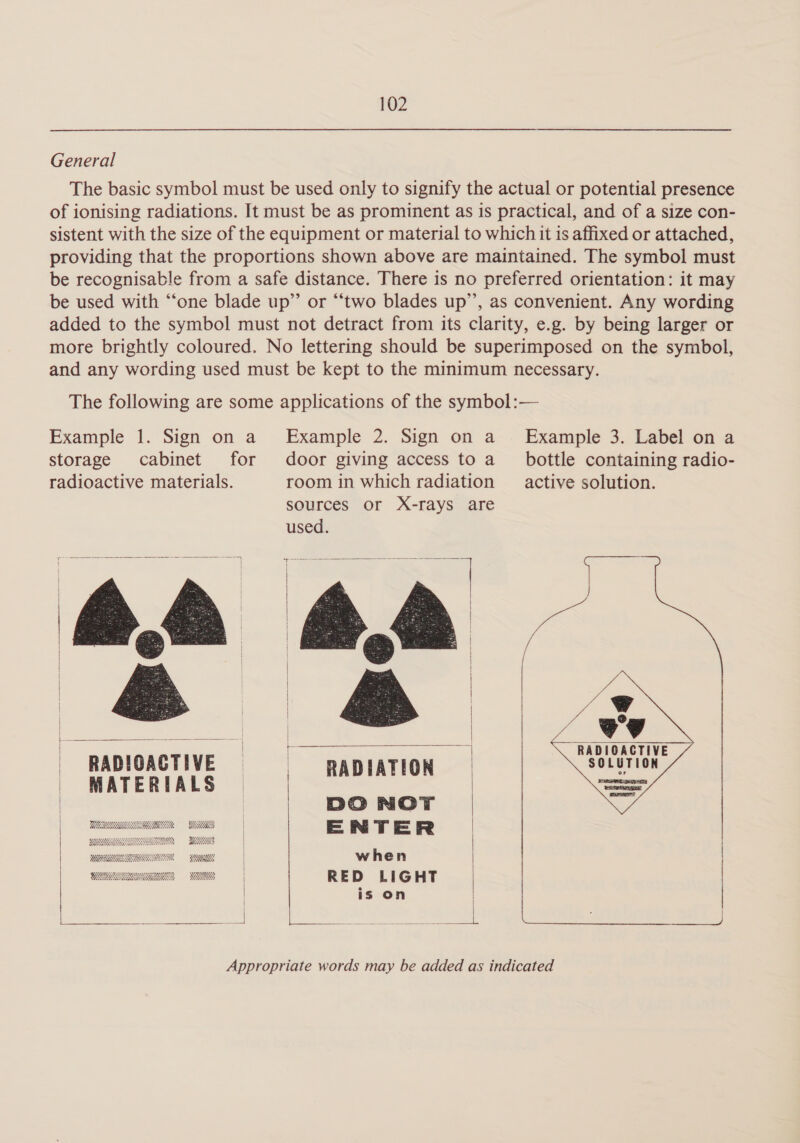 General The basic symbol must be used only to signify the actual or potential presence of ionising radiations. It must be as prominent as is practical, and of a size con- sistent with the size of the equipment or material to which it is affixed or attached, providing that the proportions shown above are maintained. The symbol must be recognisable from a safe distance. There is no preferred orientation: it may be used with “one blade up” or “‘two blades up’, as convenient. Any wording added to the symbol must not detract from its clarity, e.g. by being larger or more brightly coloured. No lettering should be superimposed on the symbol, and any wording used must be kept to the minimum necessary. The following are some applications of the symbol:— Example 1. Sign on a Example 2. Sign on a Example 3. Label on a storage cabinet for door giving access to a _ bottle containing radio- radioactive materials. room in which radiation active solution. sources or X-rays are used. ot & i DO NOT ENTER when RED LIGHT is on Appropriate words may be added as indicated