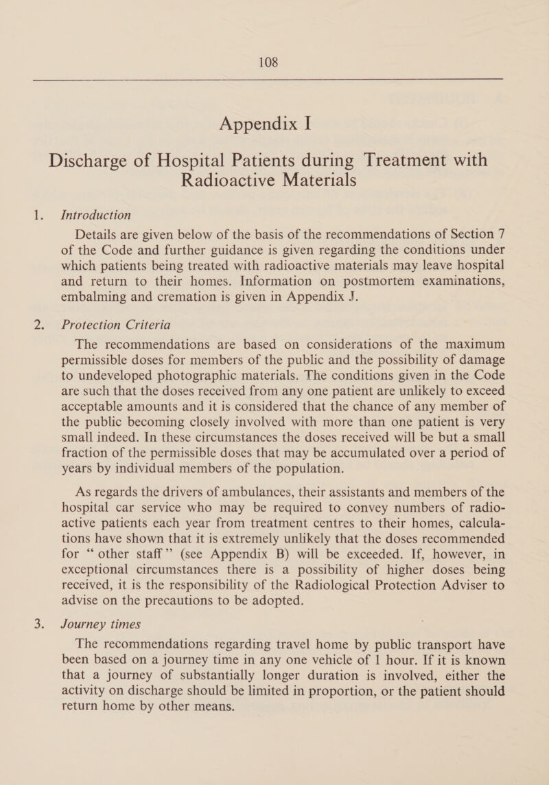 Appendix I Discharge of Hospital Patients during Treatment with Radioactive Materials Introduction Details are given below of the basis of the recommendations of Section 7 of the Code and further guidance is given regarding the conditions under which patients being treated with radioactive materials may leave hospital and return to their homes. Information on postmortem examinations, embalming and cremation is given in Appendix J. Protection Criteria The recommendations are based on considerations of the maximum permissible doses for members of the public and the possibility of damage to undeveloped photographic materials. The conditions given in the Code are such that the doses received from any one patient are unlikely to exceed acceptable amounts and it is considered that the chance of any member of the public becoming closely involved with more than one patient is very small indeed. In these circumstances the doses received will be but a small fraction of the permissible doses that may be accumulated over a period of years by individual members of the population. As regards the drivers of ambulances, their assistants and members of the hospital car service who may be required to convey numbers of radio- active patients each year from treatment centres to their homes, calcula- tions have shown that it is extremely unlikely that the doses recommended for “other staff” (see Appendix B) will be exceeded. If, however, in exceptional circumstances there is a possibility of higher doses being received, it is the responsibility of the Radiological Protection Adviser to advise on the precautions to be adopted. Journey times The recommendations regarding travel home by public transport have been based on a journey time in any one vehicle of 1 hour. If it is known that a journey of substantially longer duration is involved, either the activity on discharge should be limited in proportion, or the patient should return home by other means.