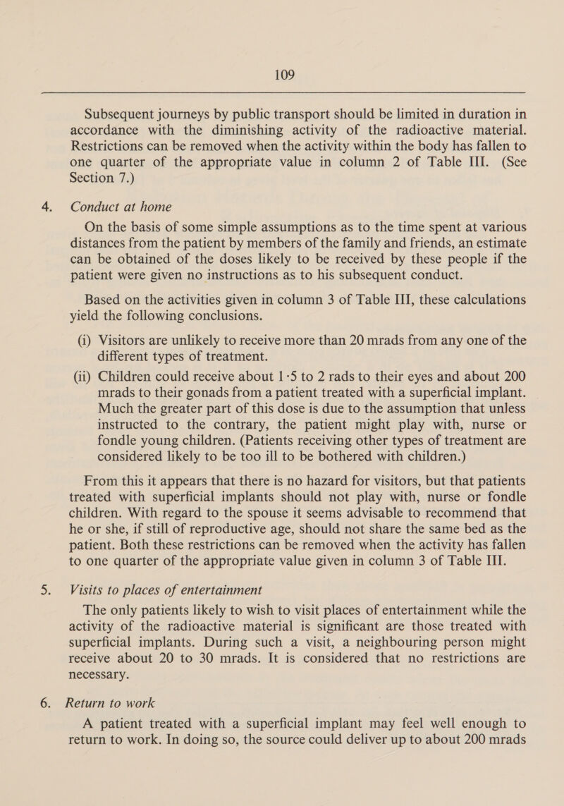 Subsequent journeys by public transport should be limited in duration in accordance with the diminishing activity of the radioactive material. Restrictions can be removed when the activity within the body has fallen to one quarter of the appropriate value in column 2 of Table III. (See Section 7.) Conduct at home On the basis of some simple assumptions as to the time spent at various distances from the patient by members of the family and friends, an estimate can be obtained of the doses likely to be received by these people if the patient were given no instructions as to his subsequent conduct. Based on the activities given in column 3 of Table III, these calculations yield the following conclusions. (i) Visitors are unlikely to receive more than 20 mrads from any one of the different types of treatment. (ii) Children could receive about 1-5 to 2 rads to their eyes and about 200 mrads to their gonads from a patient treated with a superficial implant. Much the greater part of this dose is due to the assumption that unless instructed to the contrary, the patient might play with, nurse or fondle young children. (Patients receiving other types of treatment are considered likely to be too ill to be bothered with children.) From this it appears that there is no hazard for visitors, but that patients treated with superficial implants should not play with, nurse or fondle children. With regard to the spouse it seems advisable to recommend that he or she, if still of reproductive age, should not share the same bed as the patient. Both these restrictions can be removed when the activity has fallen to one quarter of the appropriate value given in column 3 of Table ITI. Visits to places of entertainment The only patients likely to wish to visit places of entertainment while the activity of the radioactive material is significant are those treated with superficial implants. During such a visit, a neighbouring person might receive about 20 to 30 mrads. It is considered that no restrictions are necessary. Return to work A patient treated with a superficial implant may feel well enough to return to work. In doing so, the source could deliver up to about 200 mrads