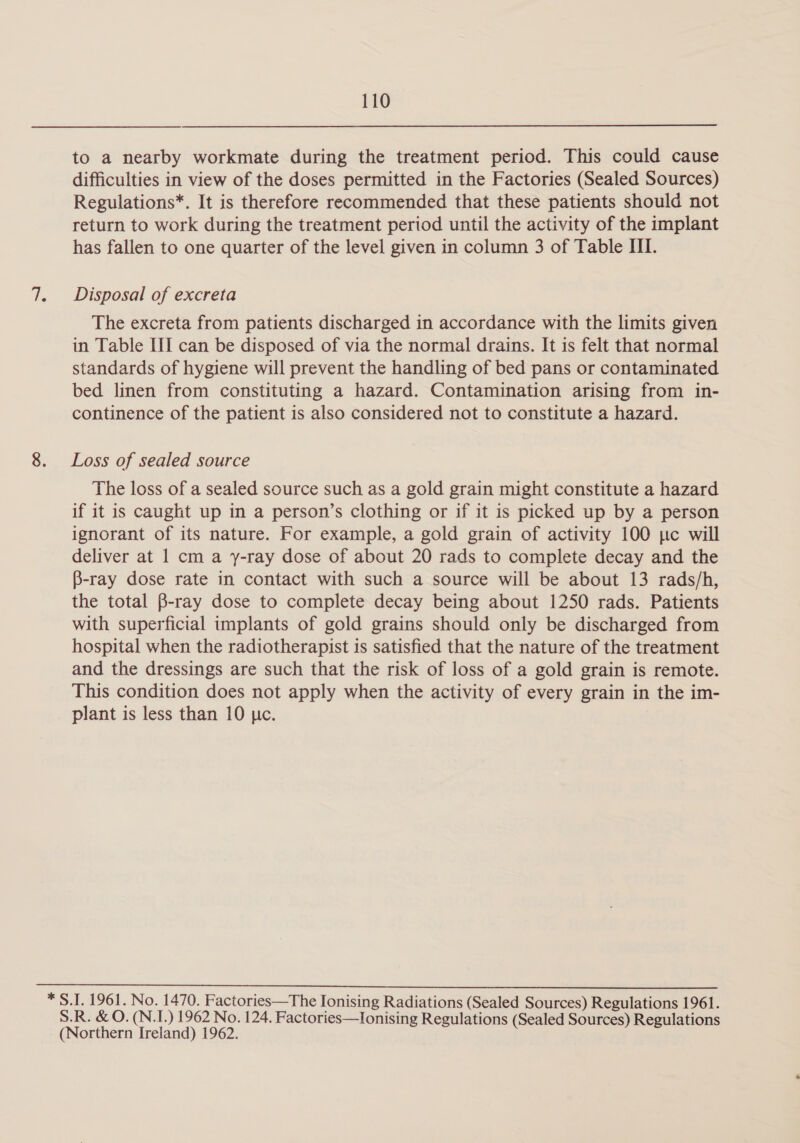 to a nearby workmate during the treatment period. This could cause difficulties in view of the doses permitted in the Factories (Sealed Sources) Regulations*. It is therefore recommended that these patients should not return to work during the treatment period until the activity of the implant has fallen to one quarter of the level given in column 3 of Table HI. Disposal of excreta The excreta from patients discharged in accordance with the limits given in Table HI can be disposed of via the normal drains. It is felt that normal standards of hygiene will prevent the handling of bed pans or contaminated bed linen from constituting a hazard. Contamination arising from in- continence of the patient is also considered not to constitute a hazard. Loss of sealed source The loss of a sealed source such as a gold grain might constitute a hazard if it is caught up in a person’s clothing or if it is picked up by a person ignorant of its nature. For example, a gold grain of activity 100 tc will deliver at 1 cm a y-ray dose of about 20 rads to complete decay and the B-ray dose rate in contact with such a source will be about 13 rads/h, the total B-ray dose to complete decay being about 1250 rads. Patients with superficial implants of gold grains should only be discharged from hospital when the radiotherapist is satisfied that the nature of the treatment and the dressings are such that the risk of loss of a gold grain is remote. This condition does not apply when the activity of every grain in the im- plant is less than 10 pc. * S.I. 1961. No. 1470. Factories—The Ionising Radiations (Sealed Sources) Regulations 1961. S.R. & O. (N.I.) 1962 No. 124. Factories—Ionising Regulations (Sealed Sources) Regulations (Northern Ireland) 1962.