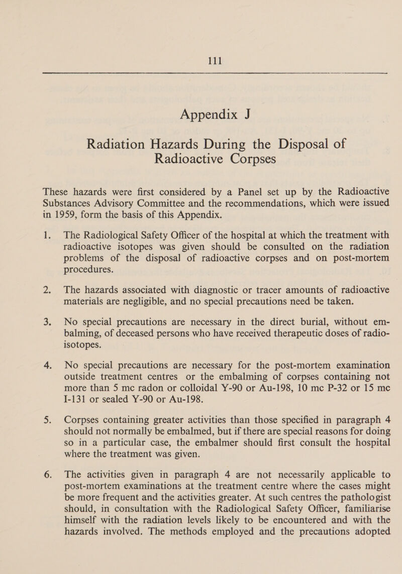 Appendix J Radiation Hazards During the Disposal of Radioactive Corpses The Radiological Safety Officer of the hospital at which the treatment with radioactive isotopes was given should be consulted on the radiation problems of the disposal of radioactive corpses and on post-mortem procedures. The hazards associated with diagnostic or tracer amounts of radioactive materials are negligible, and no special precautions need be taken. No special precautions are necessary in the direct burial, without em- balming, of deceased persons who have received therapeutic doses of radio- isotopes. No special precautions are necessary for the post-mortem examination outside treatment centres or the embalming of corpses containing not more than 5 mc radon or colloidal Y-90 or Au-198, 10 mc P-32 or 15 mc I-131 or sealed Y-90 or Au-198. Corpses containing greater activities than those specified in paragraph 4 should not normally be embalmed, but if there are special reasons for doing so in a particular case, the embalmer should first consult the hospital where the treatment was given. The activities given in paragraph 4 are not necessarily applicable to post-mortem examinations at the treatment centre where the cases might be more frequent and the activities greater. At such centres the pathologist should, in consultation with the Radiological Safety Officer, familiarise himself with the radiation levels likely to be encountered and with the hazards involved. The methods employed and the precautions adopted