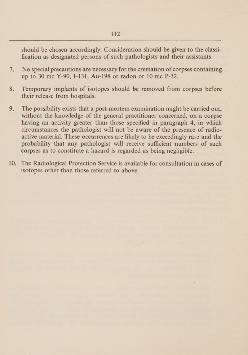 should be chosen accordingly. Consideration should be given to the classi- fication as designated persons of such pathologists and their assistants. No special precautions are necessary for the cremation of corpses containing up to 30 mc Y-90, I-131, Au-198 or radon or 10 mc P-32. Temporary implants of isotopes should be removed from corpses before their release from hospitals. The possibility exists that a post-mortem examination might be carried out, without the knowledge of the general practitioner concerned, on a corpse having an activity greater than those specified in paragraph 4, in which circumstances the pathologist will not be aware of the presence of radio- active material. These occurrences are likely to be exceedingly rare and the probability that any pathologist will receive sufficient numbers of such corpses as to constitute a hazard is regarded as being negligible. The Radiological Protection Service is available for consultation in cases of isotopes other than those referred to above.