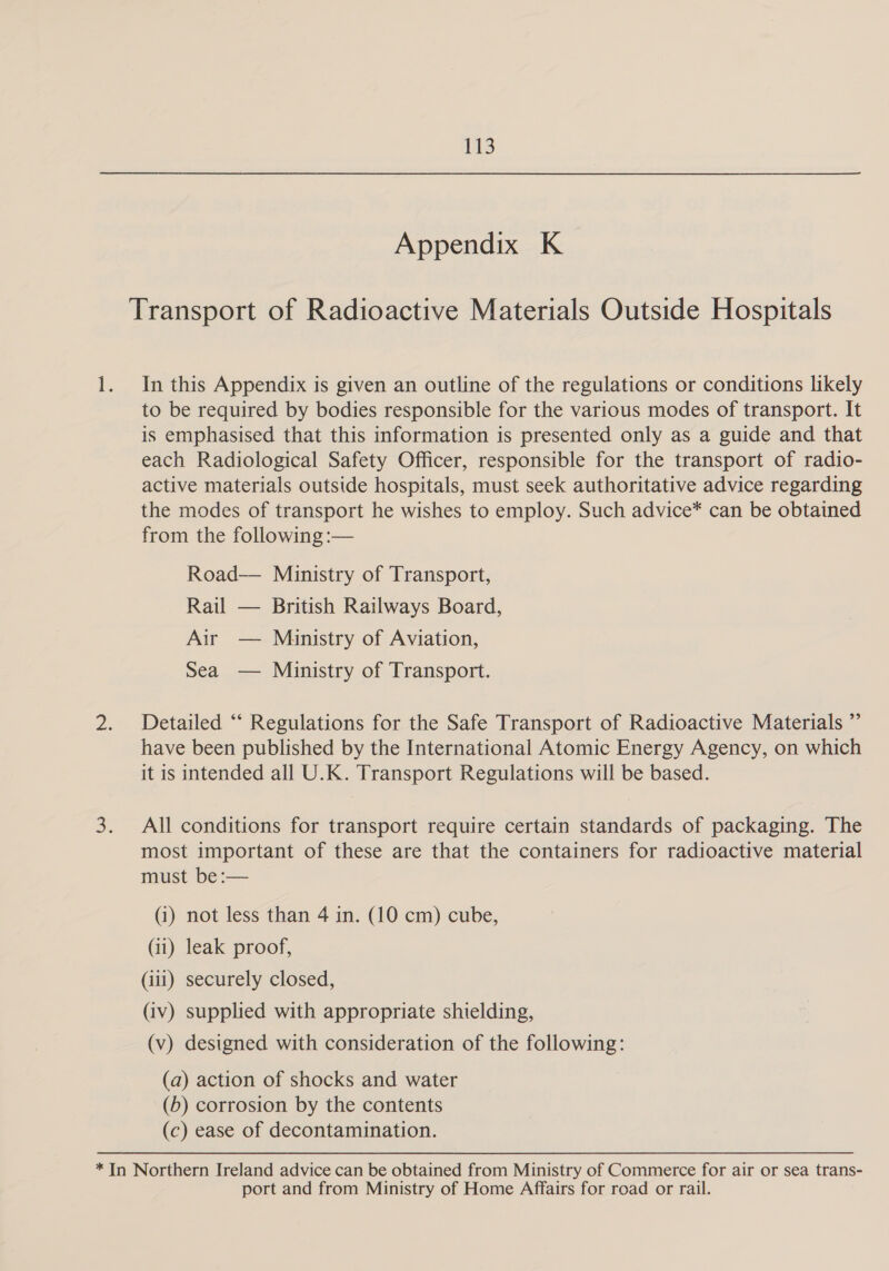 Appendix K Transport of Radioactive Materials Outside Hospitals In this Appendix is given an outline of the regulations or conditions likely to be required by bodies responsible for the various modes of transport. It is emphasised that this information is presented only as a guide and that each Radiological Safety Officer, responsible for the transport of radio- active materials outside hospitals, must seek authoritative advice regarding the modes of transport he wishes to employ. Such advice* can be obtained from the following :— Road— Ministry of Transport, Rail — British Railways Board, Air — Ministry of Aviation, Sea — Ministry of Transport. Detailed “‘ Regulations for the Safe Transport of Radioactive Materials ” have been published by the International Atomic Energy Agency, on which it is intended all U.K. Transport Regulations will be based. All conditions for transport require certain standards of packaging. The most important of these are that the containers for radioactive material must be:— (i) not less than 4 in. (10 cm) cube, (ii) leak proof, (iii) securely closed, (iv) supplied with appropriate shielding, (v) designed with consideration of the following: (a) action of shocks and water (6) corrosion by the contents (c) ease of decontamination. port and from Ministry of Home Affairs for road or rail.