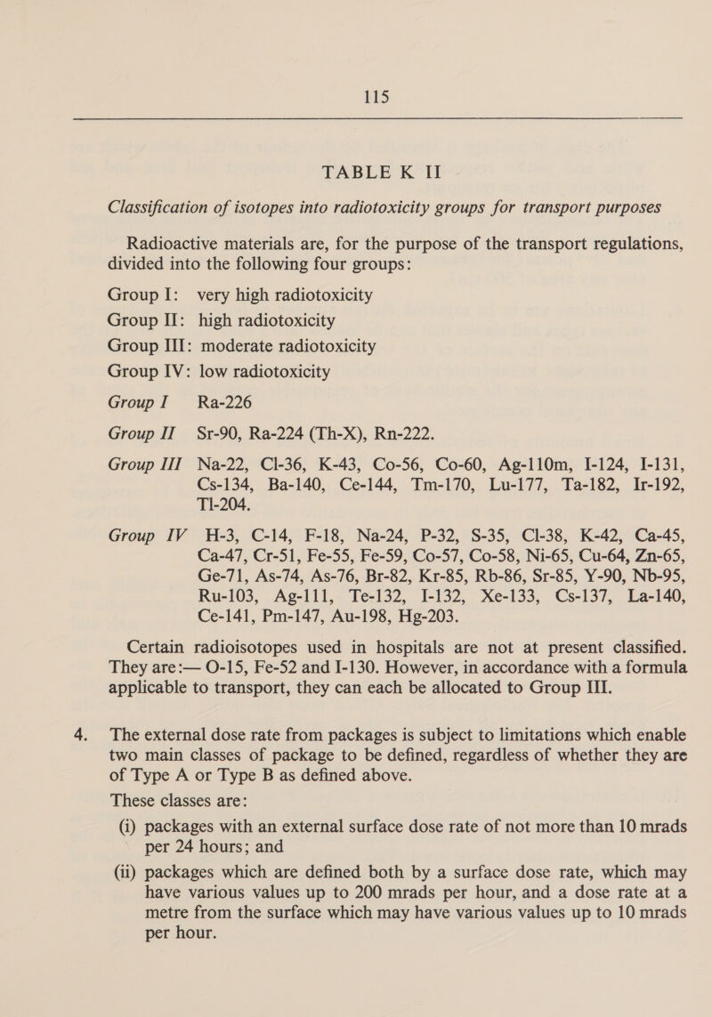 LD TABLE K II Classification of isotopes into radiotoxicity groups for transport purposes Radioactive materials are, for the purpose of the transport regulations, divided into the following four groups: Group I: very high radiotoxicity Group II: high radiotoxicity Group III: moderate radiotoxicity Group IV: low radiotoxicity Group I = Ra-226 Group II Sr-90, Ra-224 (Th-X), Rn-222. Group III Na-22, Cl-36, K-43, Co-56, Co-60, Ag-110m, [-124, I-131, Cs-134, Ba-140, Ce-144, Tm-170, Lu-177, Ta-182, Ir-192, T1-204. Group IV H-3, C-14, F-18, Na-24, P-32, S-35, Cl-38, K-42, Ca-45, Ca-47, Cr-51, Fe-55, Fe-59, Co-57, Co-58, Ni-65, Cu-64, Zn-65, Ge-71, As-74, As-76, Br-82, Kr-85, Rb-86, Sr-85, Y-90, Nb-95, Ru-103, Ag-111, Te-132, I-132, Xe-133, Cs-137, La-140, Ce-141, Pm-147, Au-198, Hg-203. Certain radioisotopes used in hospitals are not at present classified. They are:— O-15, Fe-52 and I-130. However, in accordance with a formula applicable to transport, they can each be allocated to Group III. The external dose rate from packages is subject to limitations which enable two main classes of package to be defined, regardless of whether they are of Type A or Type B as defined above. These classes are: (i) packages with an external surface dose rate of not more than 10 mrads per 24 hours; and (ii) packages which are defined both by a surface dose rate, which may have various values up to 200 mrads per hour, and a dose rate at a metre from the surface which may have various values up to 10 mrads per hour.