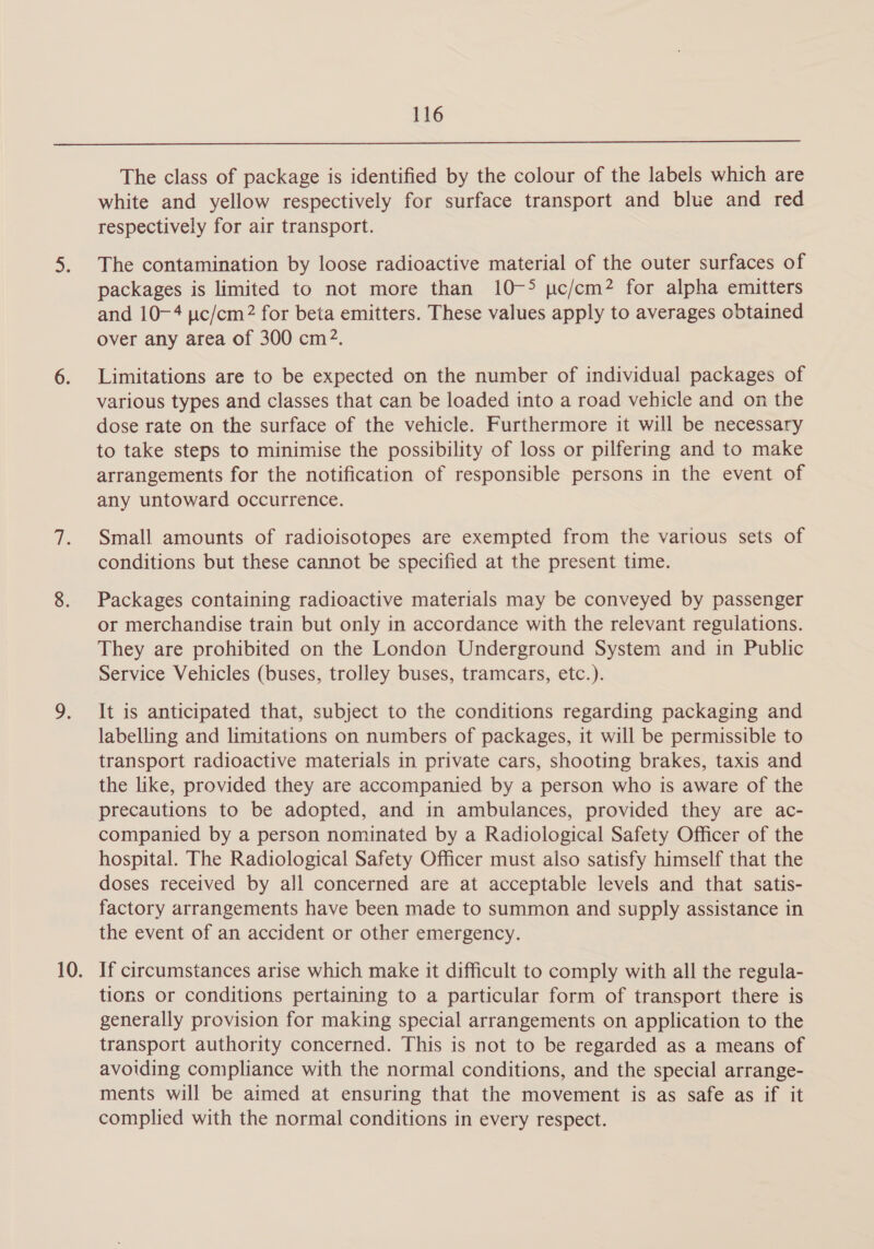  The class of package is identified by the colour of the labels which are white and yellow respectively for surface transport and blue and red respectively for air transport. The contamination by loose radioactive material of the outer surfaces of packages is limited to not more than 10-5 pc/cm? for alpha emitters and 10-4 pic/cm2? for beta emitters. These values apply to averages obtained over any area of 300 cm?. Limitations are to be expected on the number of individual packages of various types and classes that can be loaded into a road vehicle and on the dose rate on the surface of the vehicle. Furthermore it will be necessary to take steps to minimise the possibility of loss or pilfering and to make arrangements for the notification of responsible persons in the event of any untoward occurrence. Small amounts of radioisotopes are exempted from the various sets of conditions but these cannot be specified at the present time. Packages containing radioactive materials may be conveyed by passenger or merchandise train but only in accordance with the relevant regulations. They are prohibited on the London Underground System and in Public Service Vehicles (buses, trolley buses, tramcars, etc.). It is anticipated that, subject to the conditions regarding packaging and labelling and limitations on numbers of packages, it will be permissible to transport radioactive materials in private cars, shooting brakes, taxis and the like, provided they are accompanied by a person who is aware of the precautions to be adopted, and in ambulances, provided they are ac- companied by a person nominated by a Radiological Safety Officer of the hospital. The Radiological Safety Officer must also satisfy himself that the doses received by all concerned are at acceptable levels and that satis- factory arrangements have been made to summon and supply assistance in the event of an accident or other emergency. If circumstances arise which make it difficult to comply with all the regula- tions or conditions pertaining to a particular form of transport there is generally provision for making special arrangements on application to the transport authority concerned. This is not to be regarded as a means of avoiding compliance with the normal conditions, and the special arrange- ments will be aimed at ensuring that the movement is as safe as if it complied with the normal conditions in every respect.