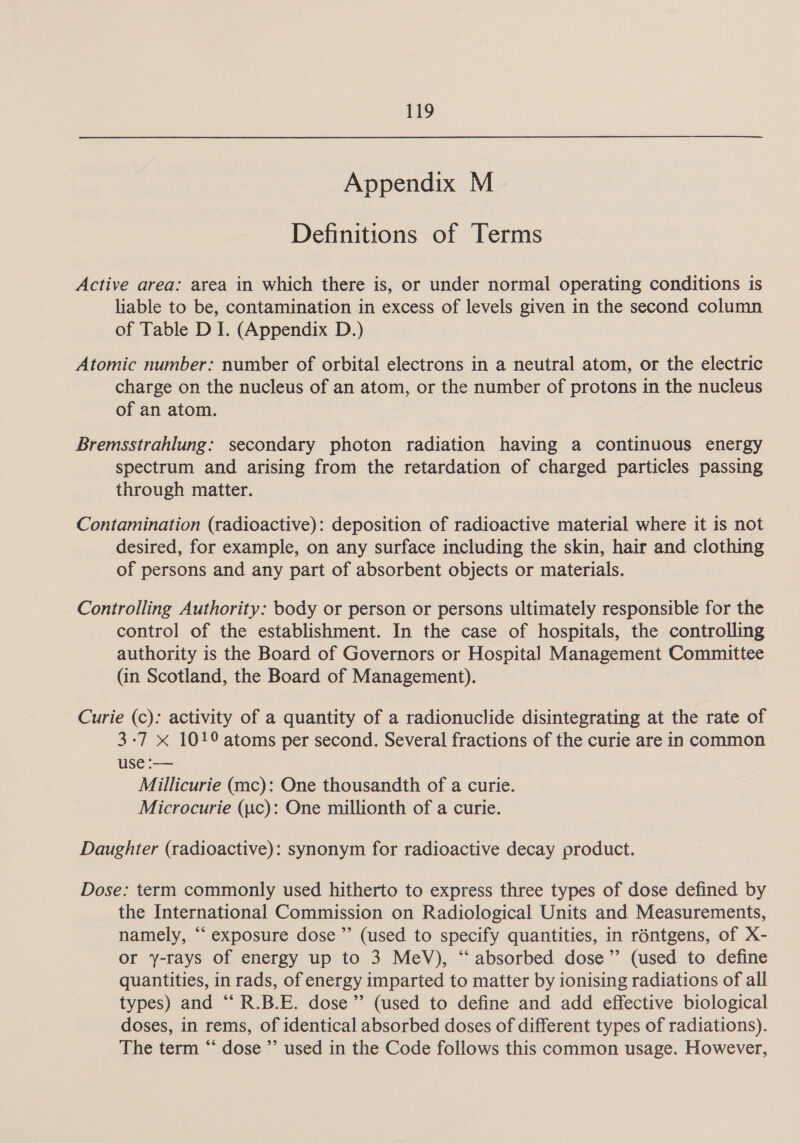Appendix M Definitions of Terms Active area: area in which there is, or under normal operating conditions is liable to be, contamination in excess of levels given in the second column of Table D I. (Appendix D.) Atomic number: number of orbital electrons in a neutral atom, or the electric charge on the nucleus of an atom, or the number of protons in the nucleus of an atom. Bremsstrahlung: secondary photon radiation having a continuous energy spectrum and arising from the retardation of charged particles passing through matter. Contamination (radioactive): deposition of radioactive material where it is not desired, for example, on any surface including the skin, hair and clothing of persons and any part of absorbent objects or materials. Controlling Authority: body or person or persons ultimately responsible for the control of the establishment. In the case of hospitals, the controlling authority is the Board of Governors or Hospital Management Committee (in Scotland, the Board of Management). Curie (c): activity of a quantity of a radionuclide disintegrating at the rate of 3-7 X 101° atoms per second. Several fractions of the curie are in common use :— Millicurie (mc): One thousandth of a curie. Microcurie (uc): One millionth of a curie. Daughter (radioactive): synonym for radioactive decay product. Dose: term commonly used hitherto to express three types of dose defined by the International Commission on Radiological Units and Measurements, namely, “‘ exposure dose ”’ (used to specify quantities, in réntgens, of X- or y-rays of energy up to 3 MeV), “absorbed dose” (used to define quantities, in rads, of energy imparted to matter by ionising radiations of all types) and “R.B.E. dose” (used to define and add effective biological doses, in rems, of identical absorbed doses of different types of radiations). The term “ dose ” used in the Code follows this common usage. However,