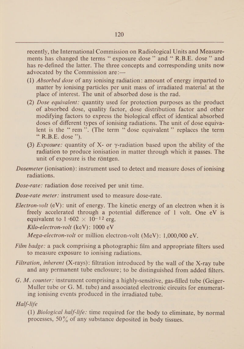 recently, the International Commission on Radiological Units and Measure- ments has changed the terms “ exposure dose’ and ‘“‘ R.B.E. dose’ and has re-defined the latter. The three concepts and corresponding units now advocated by the Commission are:— (1) Absorbed dose of any ionising radiation: amount of energy imparted to matter by ionising particles per unit mass of irradiated material at the place of interest. The unit of absorbed dose is the rad. (2) Dose equivalent: quantity used for protection purposes as the product of absorbed dose, quality factor, dose distribution factor and other modifying factors to express the biological effect of identical absorbed doses of different types of ionising radiations. The unit of dose equiva- lent is the ““rem ~. (The term “dose equivalent “replaces the term PAR. BiB dose >): (3) Exposure: quantity of X- or y-radiation based upon the ability of the radiation to produce ionisation in matter through which it passes. The unit of exposure is the réntgen. Dosemeter (ionisation): instrument used to detect and measure doses of ionising radiations. Dose-rate: radiation dose received per unit time. Dose-rate meter: instrument used to measure dose-rate. Electron-volt (eV): unit of energy. The kinetic energy of an electron when it is freely accelerated through a potential difference of 1 volt. One eV is equivalent to 1-602 x 10-12 erg. Kilo-electron-volt (keV): 1000 eV Mega-electron-volt or million electron-volt (MeV): 1,000,000 eV. Film badge: a pack comprising a photographic film and appropriate filters used to measure exposure to ionising radiations. Filtration, inherent (X-rays): filtration introduced by the wall of the X-ray tube and any permanent tube enclosure; to be distinguished from added filters. G. M. counter: instrument comprising a highly-sensitive, gas-filled tube (Geiger- Muller tube or G. M. tube) and associated electronic circuits for enumerat- ing 1onising events produced in the irradiated tube. Half-life (1) Biological half-life: time required for the body to eliminate, by normal processes, 50% of any substance deposited in body tissues.
